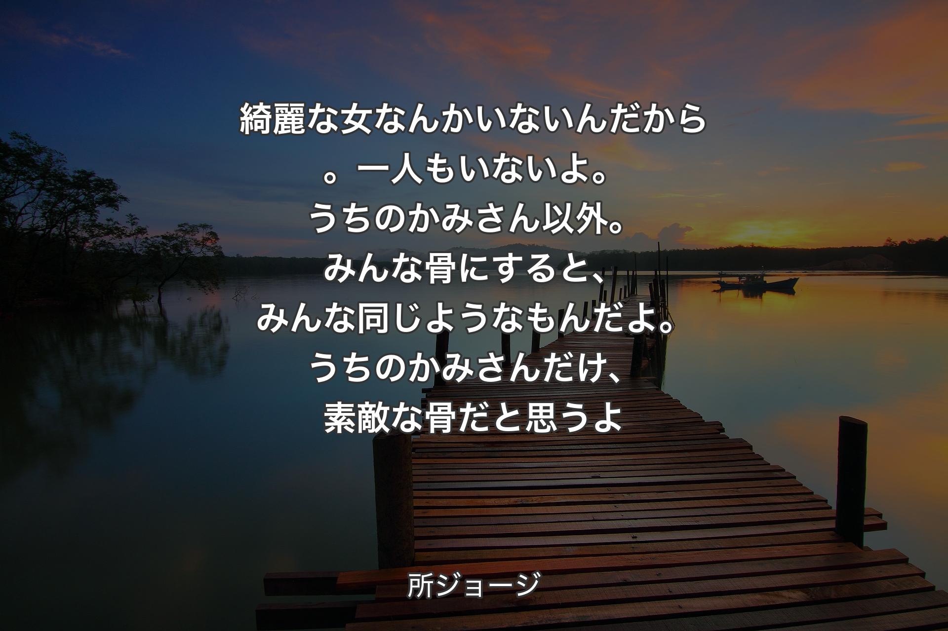 【背景3】綺麗な女なんかいないんだから。一人もいないよ。うちのかみさん以外。みんな骨にすると、みんな同じようなもんだよ。うちのかみさんだけ、素敵な骨だと思うよ - 所ジョージ