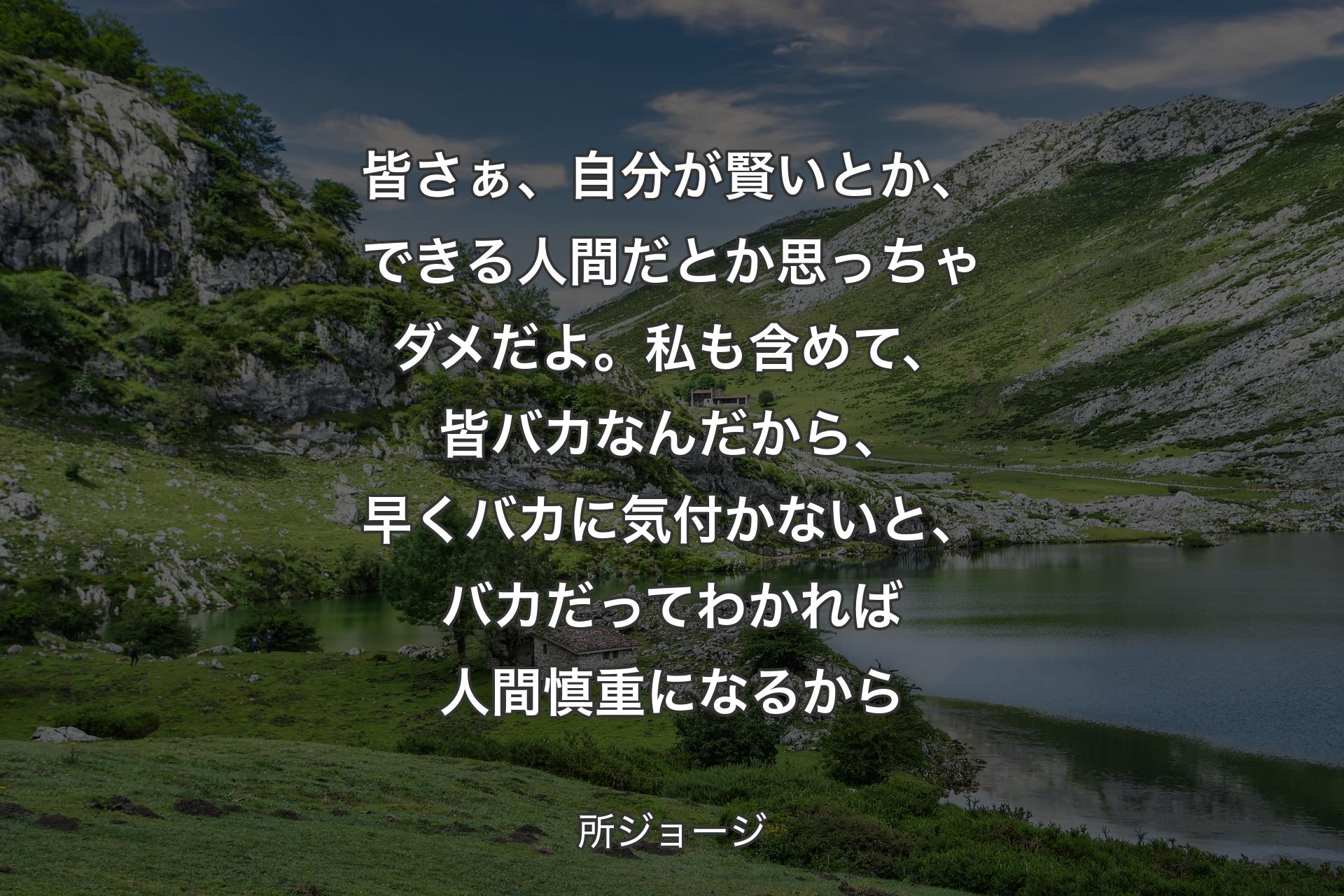 ��皆さぁ、自分が賢いとか、できる人間だとか思っちゃダメだよ。私も含めて、皆バカなんだから、早くバカに気付かないと、バカだってわかれば人間慎重になるから - 所ジョージ