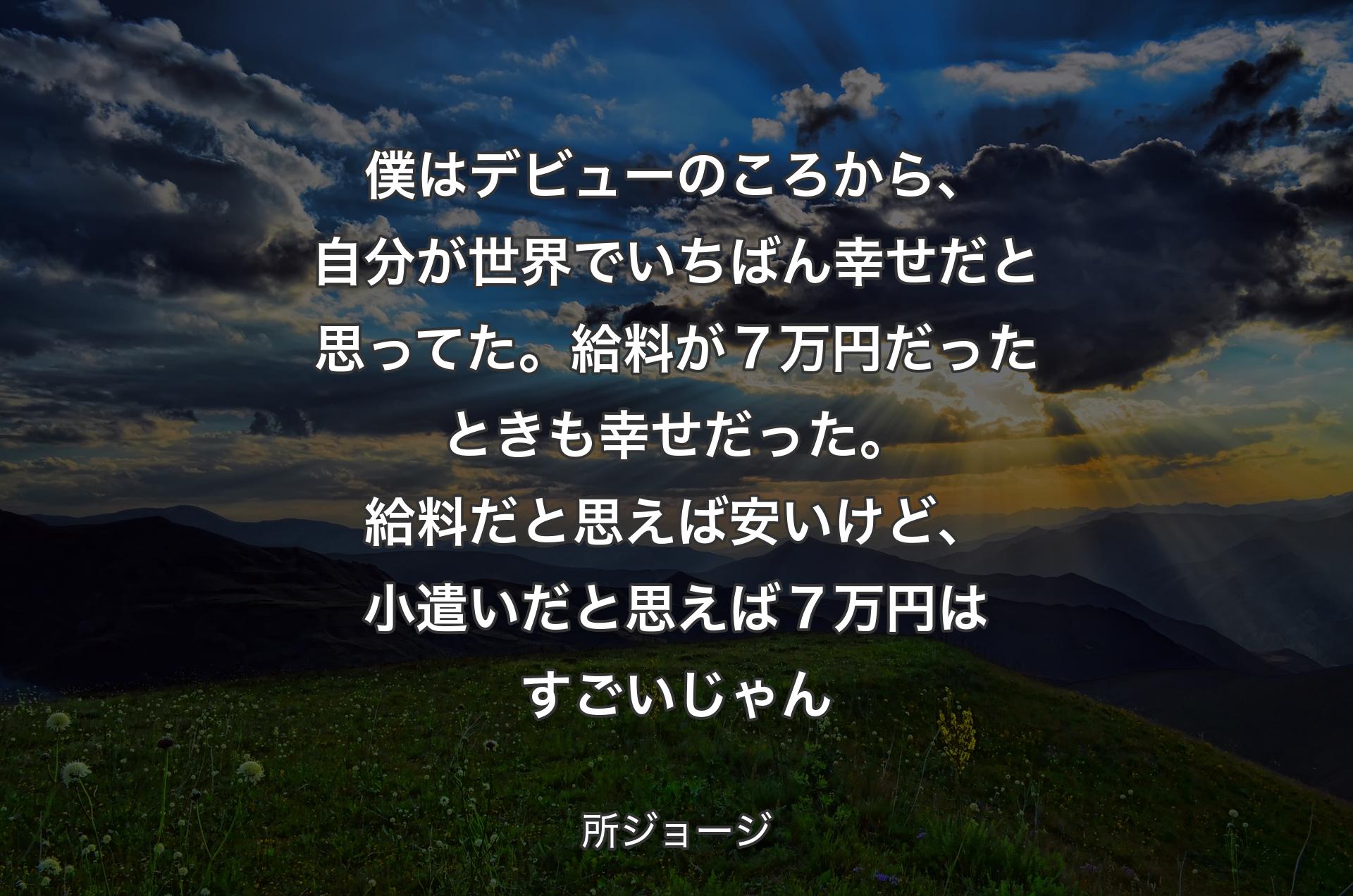 僕はデビューのころから、自分が世界でいちばん幸せだと思ってた。給料が７万円だったときも幸せだった。給料だと思えば安いけど、小遣いだと思えば７万円はすごいじゃん - 所ジョージ