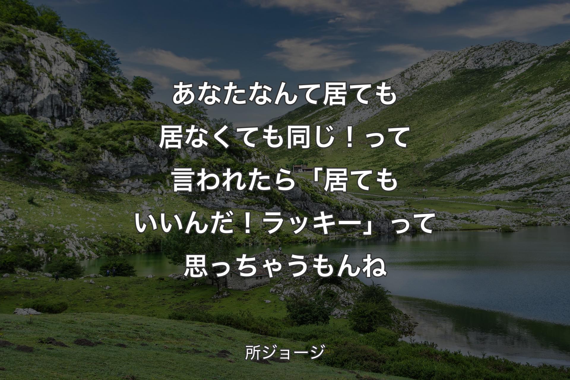 あなたなんて居ても居なくても同じ！って言われたら「居てもいいんだ！ラッキー」って思っちゃうもんね - 所ジョージ