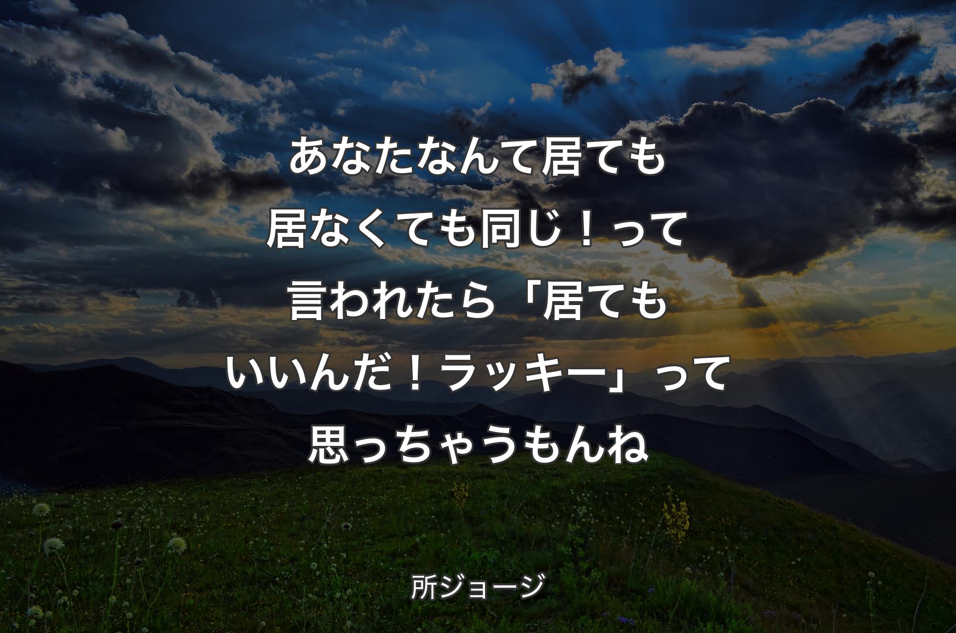 あなたなんて居ても居なくても同じ！って言われたら「�居てもいいんだ！ラッキー」って思っちゃうもんね - 所ジョージ