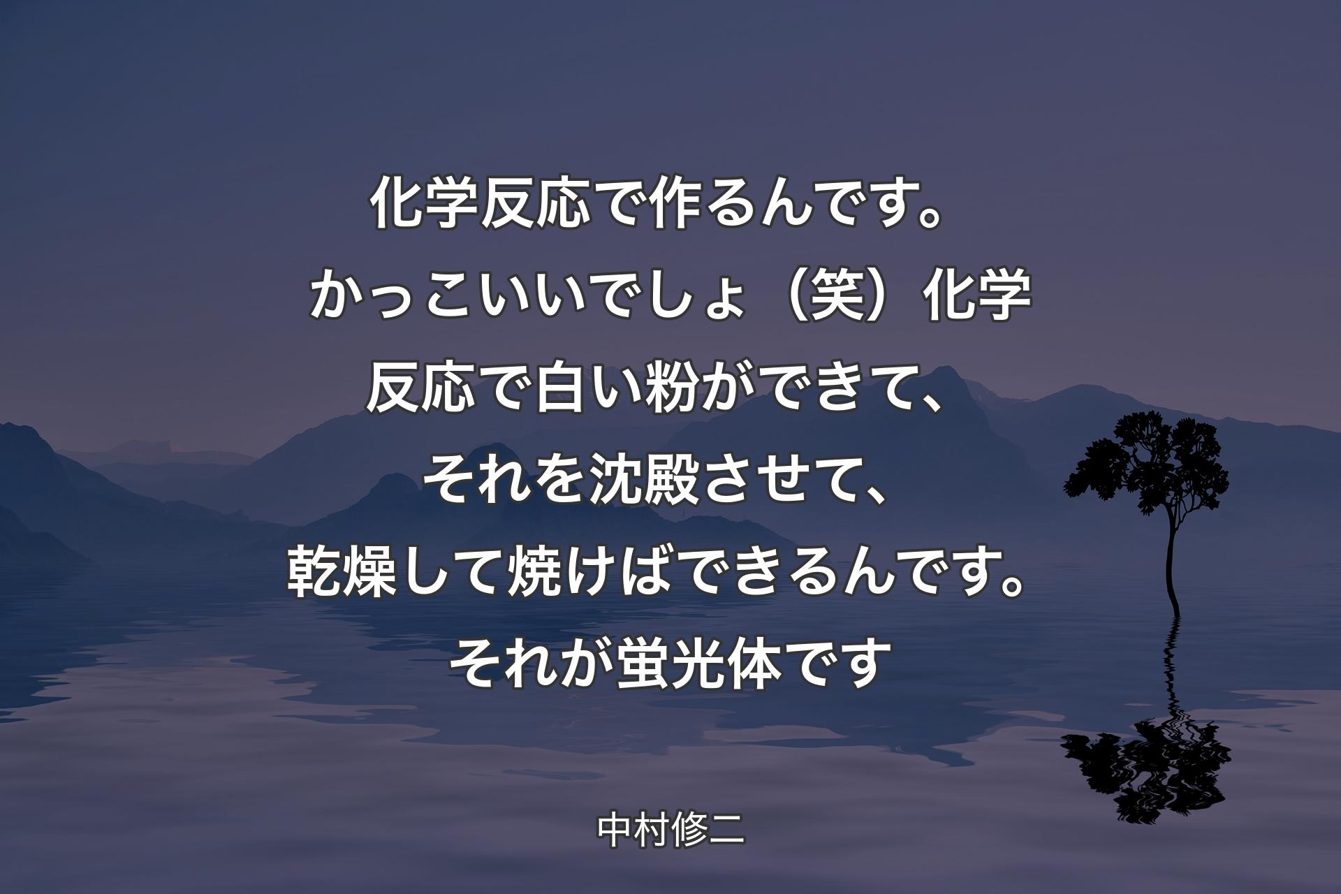 【背景4】化学反応で作るんです。かっこいいでしょ（笑）化学反応で白い粉ができて、それを沈殿させて、乾燥して焼けばできるんです。それが蛍光体です - 中村修二