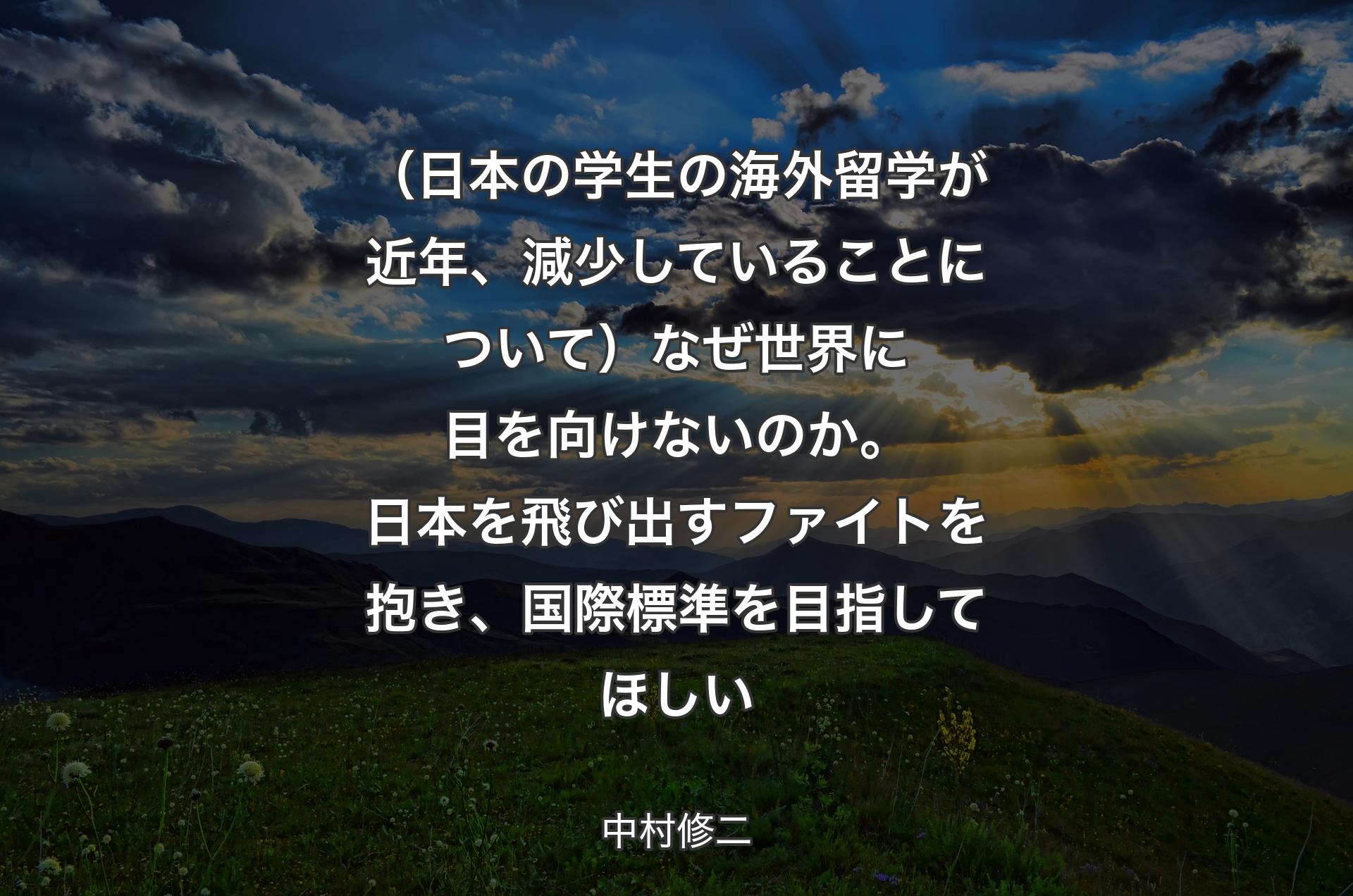 （日本の学生の海外留学が近年、減少していることについて）なぜ世界に目を向けないのか。日本を飛び出すファイトを抱き、国際標準を目指してほしい - 中村修二