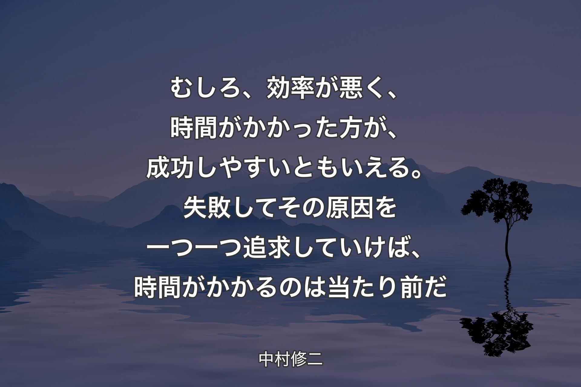 【背景4】むしろ、効率が悪く、時間がかかった方が、成功しやすいともいえる。失敗してその原因を一つ一つ追求していけば、時間がかかるのは当たり前だ - 中村修二