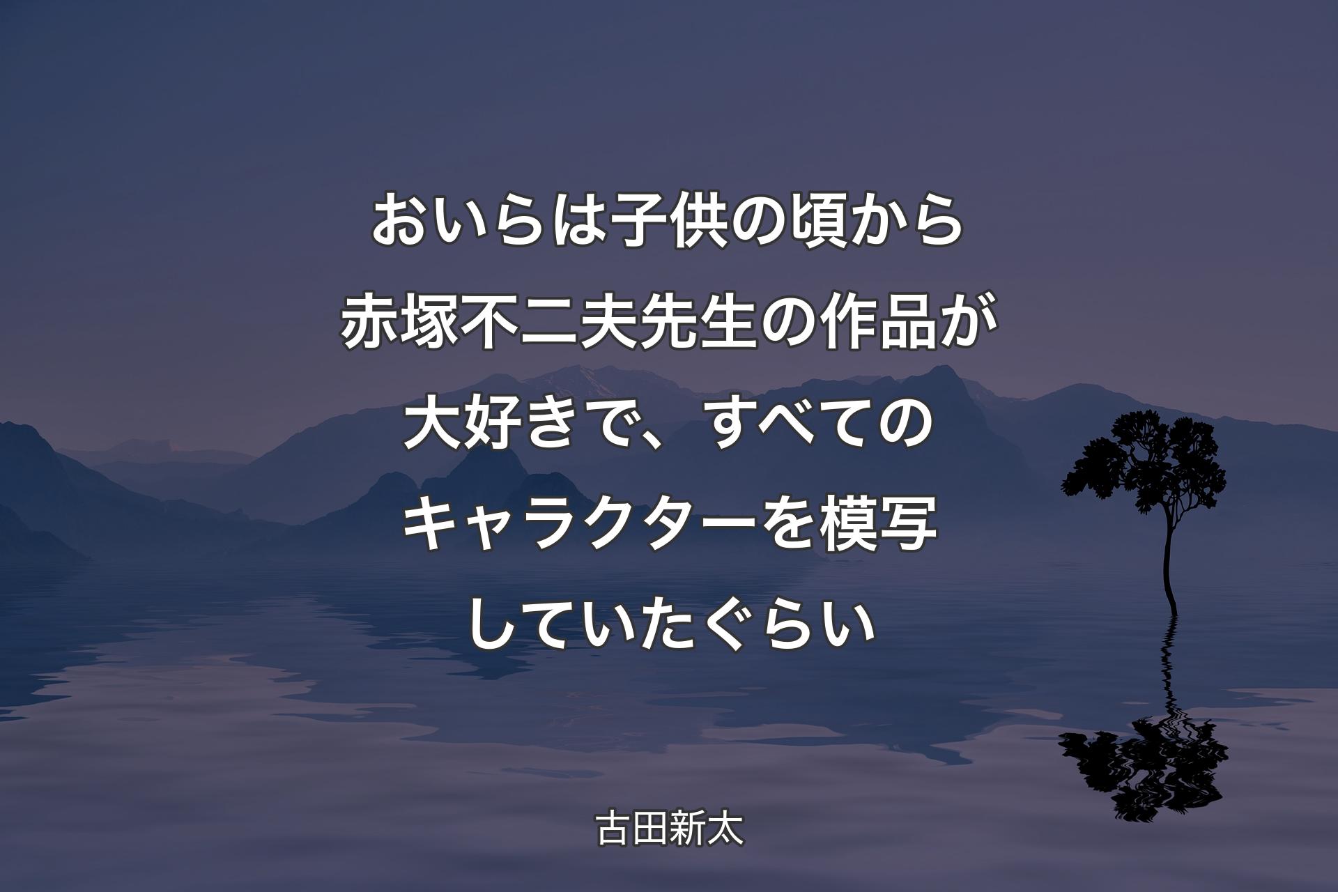 【背景4】おいらは子供の頃から赤塚不二夫先生の作品が大好きで、すべてのキャラクターを模写していたぐらい - 古田新太