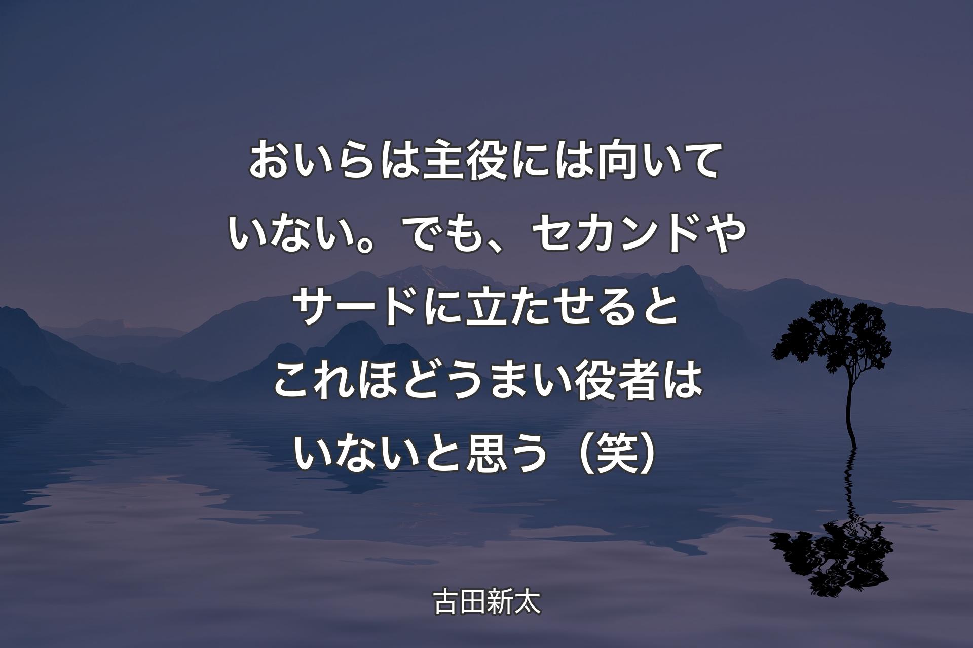 【背景4】おいらは主役には向いていない。でも、セカンドやサードに立たせるとこれほどうまい役者はいないと思う（笑） - 古田新太