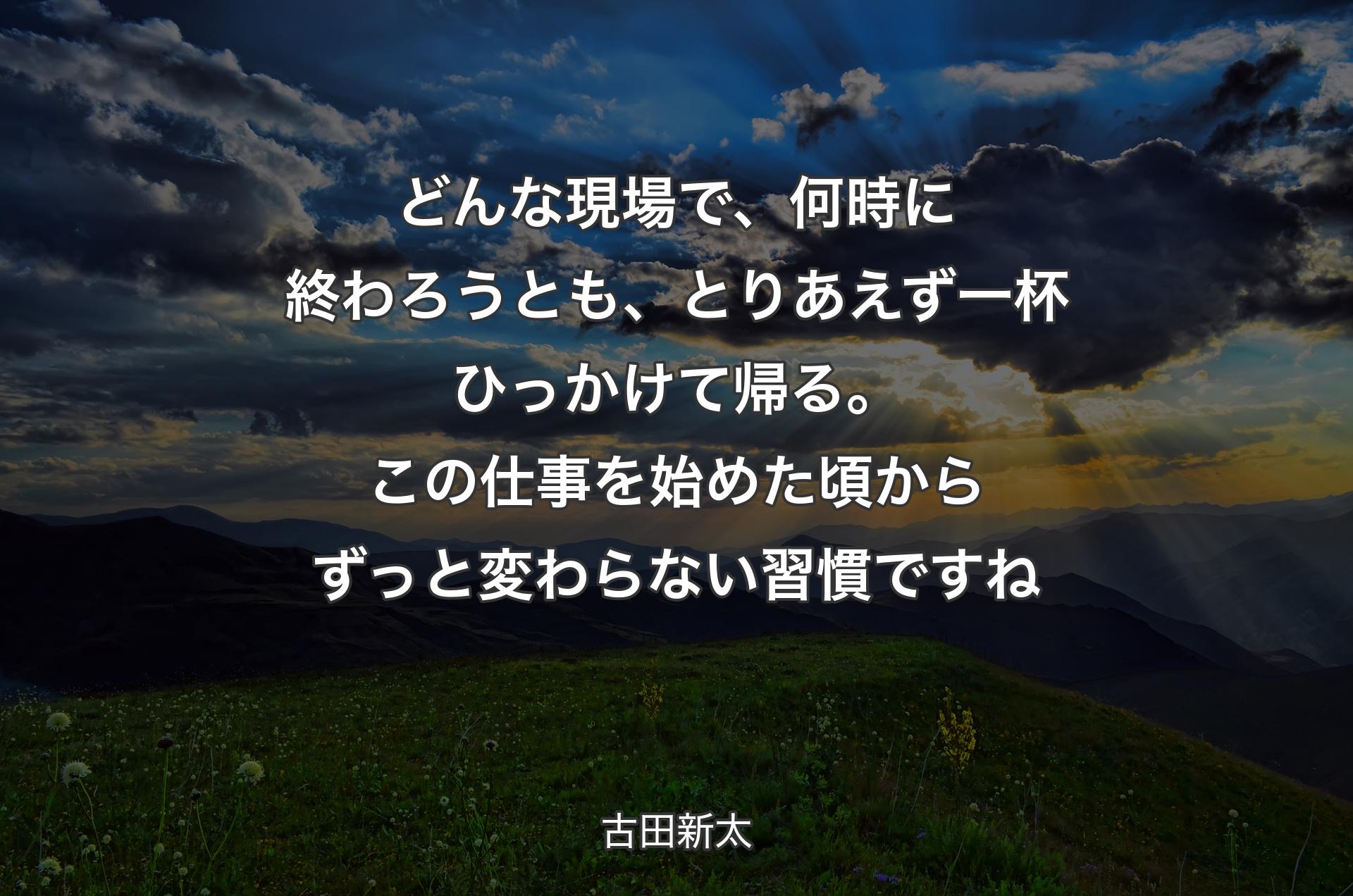 どんな現場で、何時に終わろうとも、とりあえず一杯ひっかけて帰る。この仕事を始めた頃からずっと変わらない習慣ですね - 古田新太