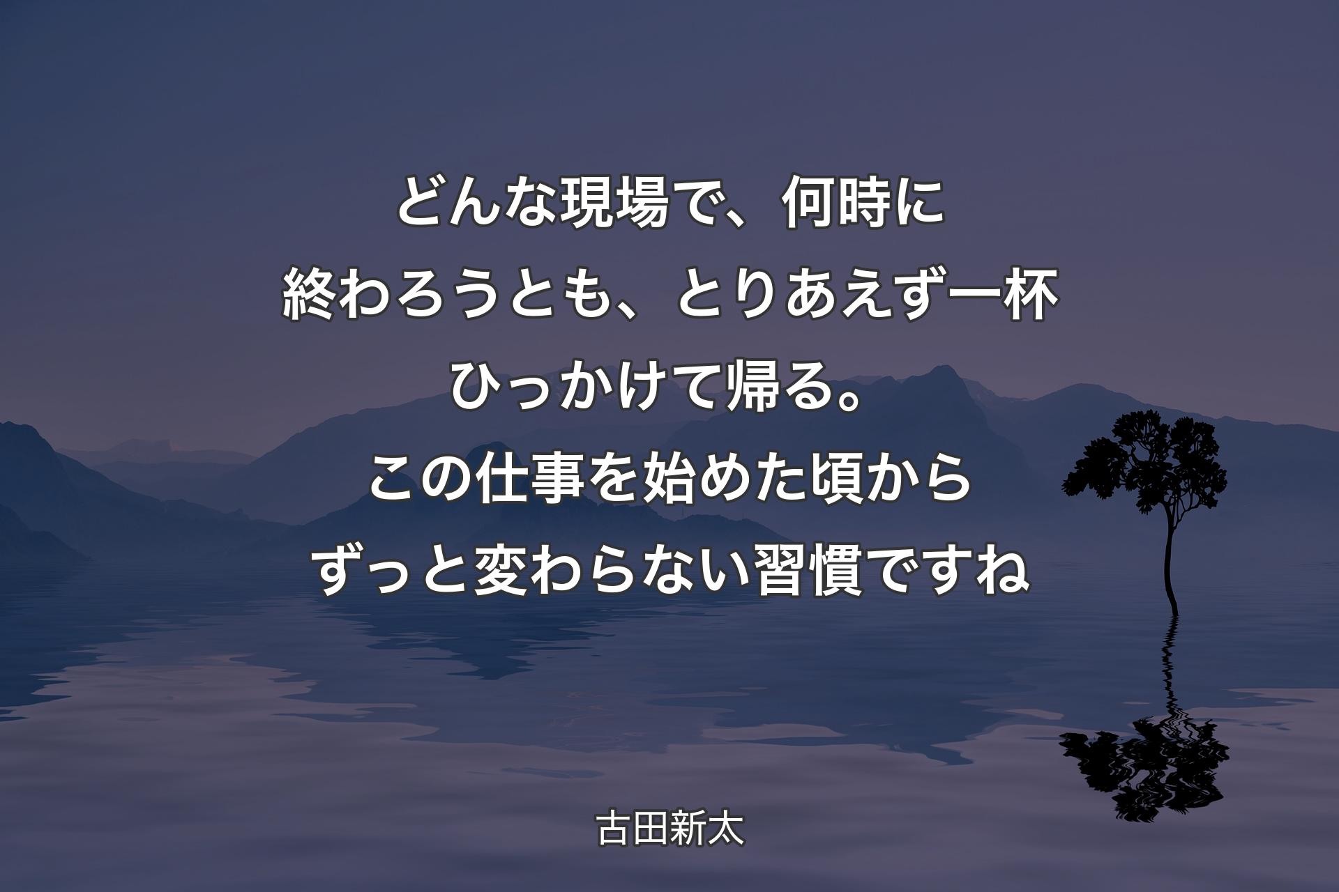 どんな現場で、何時に終わろうとも、とりあえず一杯ひっかけて帰る。この仕事を始めた頃からずっと変わらない習慣ですね - 古田新太