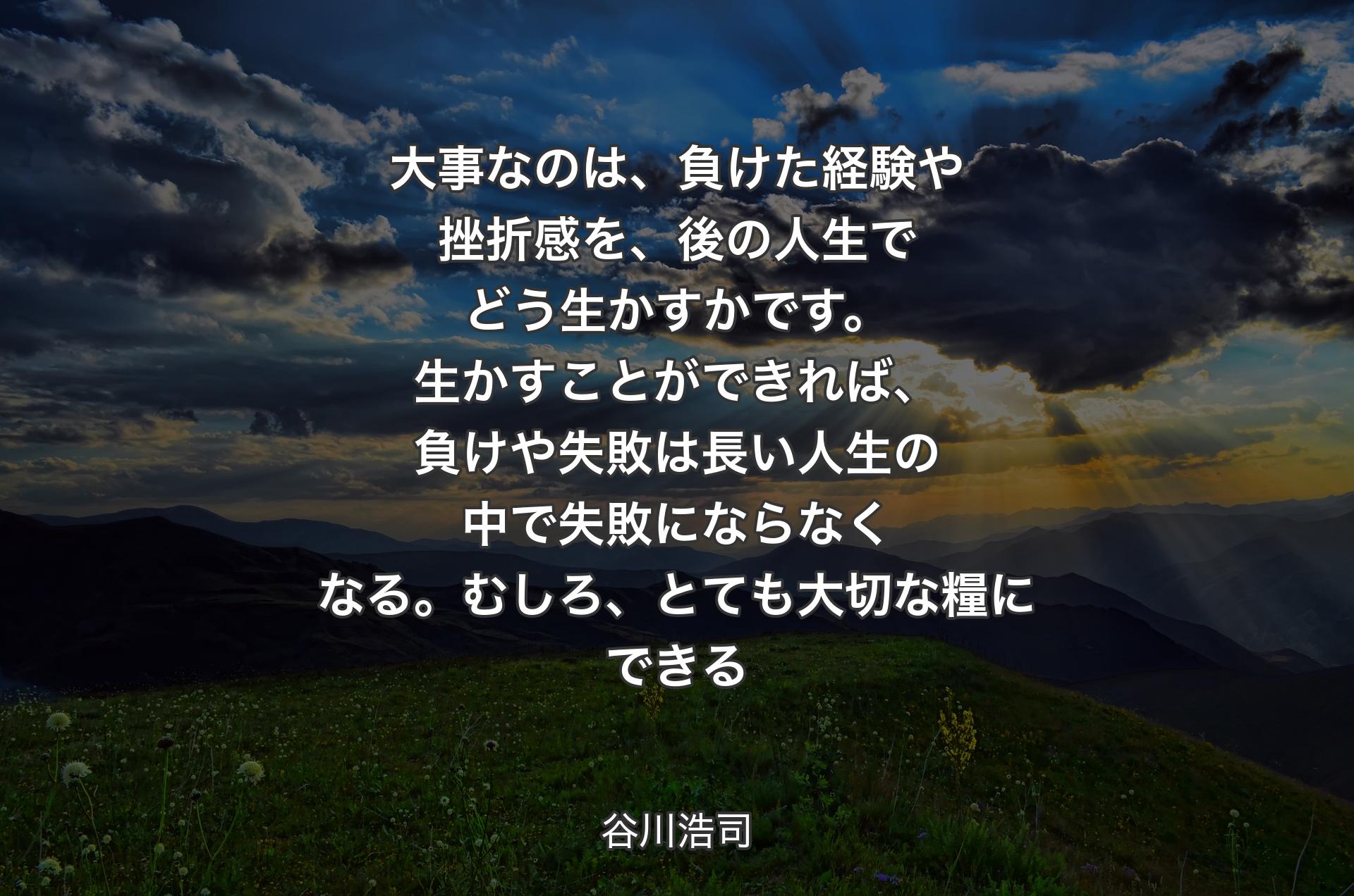 大事なのは、負けた経験や挫折感を、後の人生でどう生かすかです。生かすことができれば、負けや失敗は長い人生の中で失敗にならなくなる。むしろ、とても大切な糧にできる - 谷川浩司