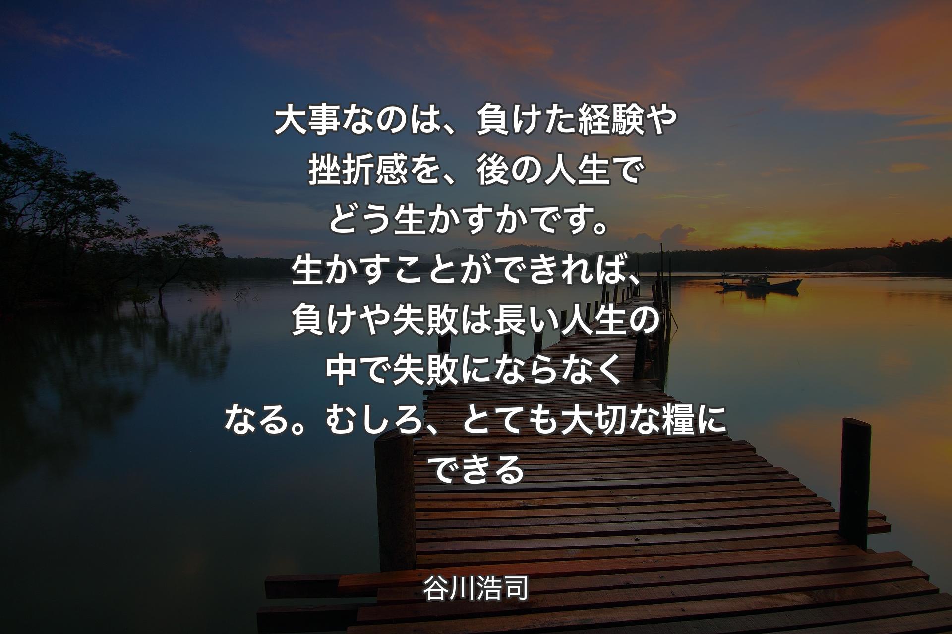 大事なのは、負けた経験や挫折感を、後の人生でどう生かすかです。生かすことができれば、負けや失敗は長い人生の中で失敗にならなくなる。むしろ、とても大切な糧にできる - 谷川浩司