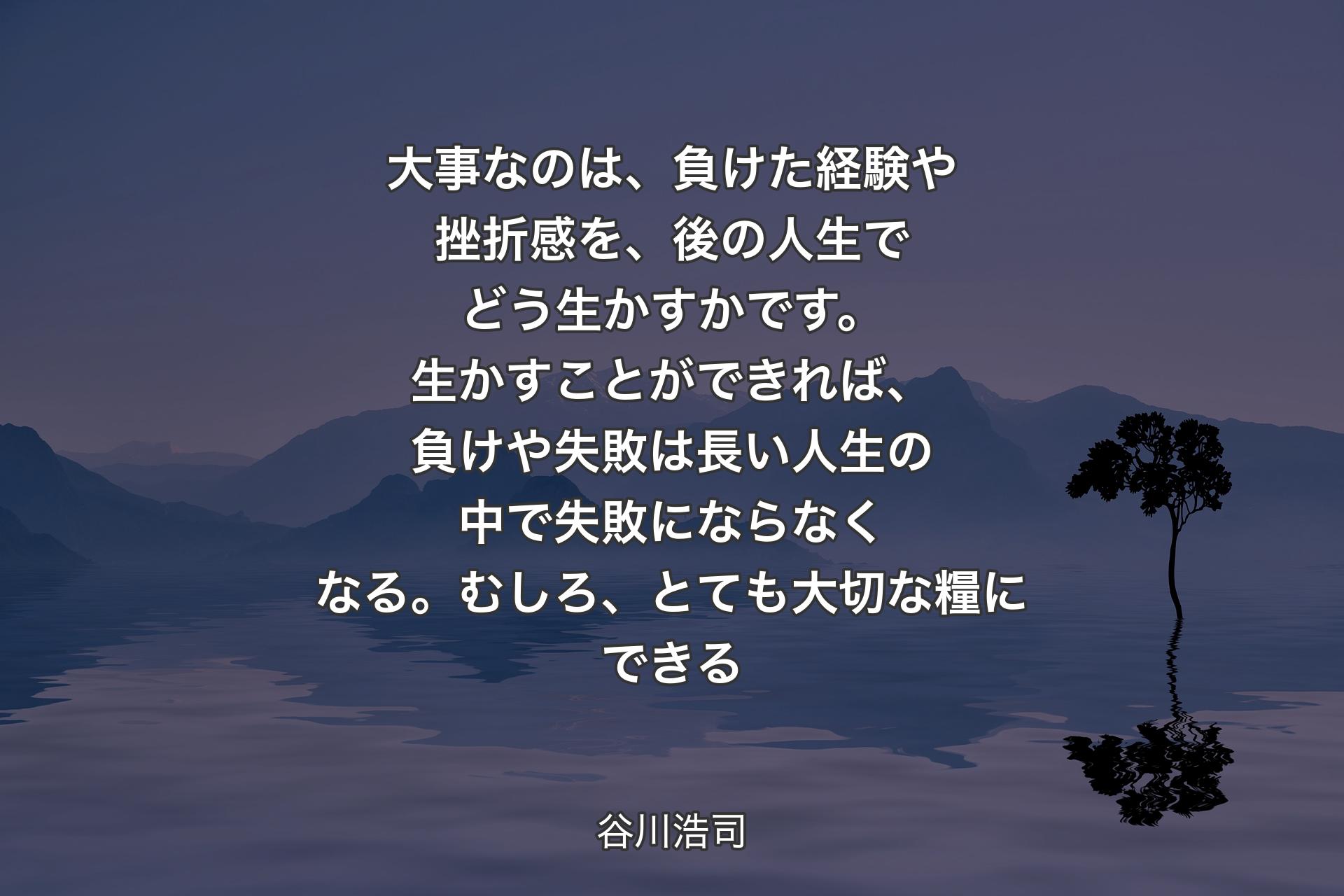 【背景4】大事なのは、負けた経験や挫折感を、後の人生でどう生かすかです。生かすことができれば、負けや失敗は長い人生の中で失敗にならなくなる。むしろ、とても大切な糧にできる - 谷川浩司