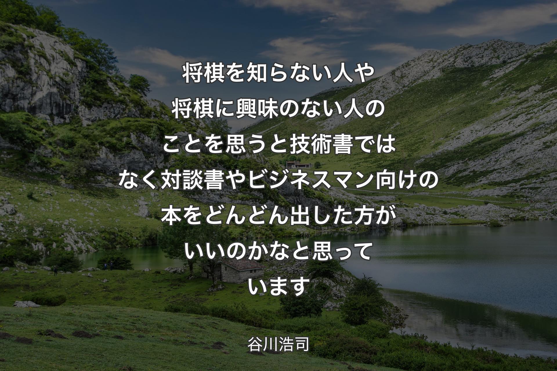 将棋を知らない人や将棋に興味のない人のことを思うと 技術書ではなく対談書やビジネスマン向けの本を どんどん出した方がいいのかなと思っています - 谷川浩司