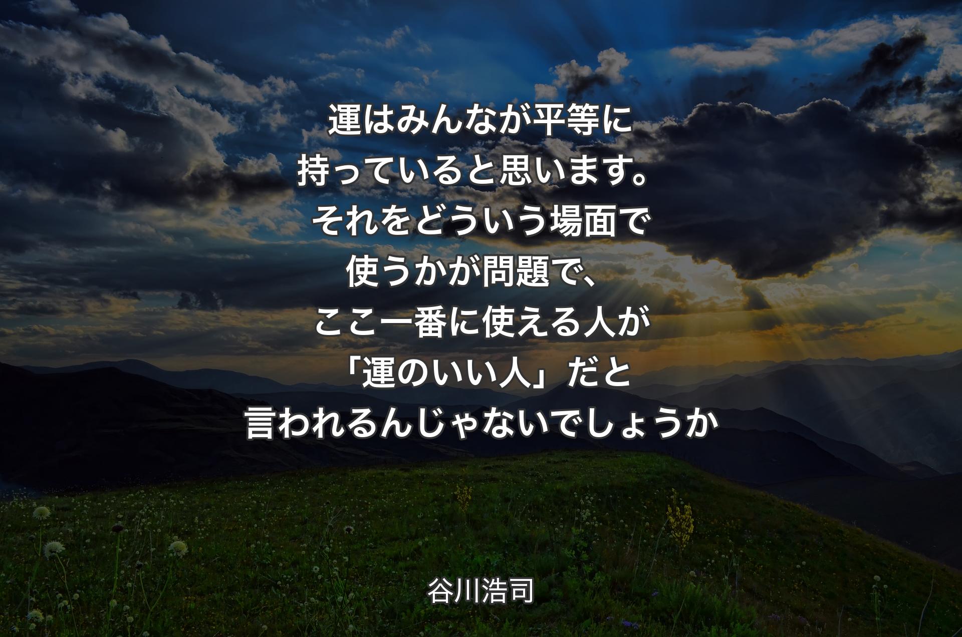 運はみんなが平等に持っていると思います。それをどういう場面で使うかが問題で、ここ一番に使える人が「運のいい人」だと言われるんじゃないでしょうか - 谷川浩司