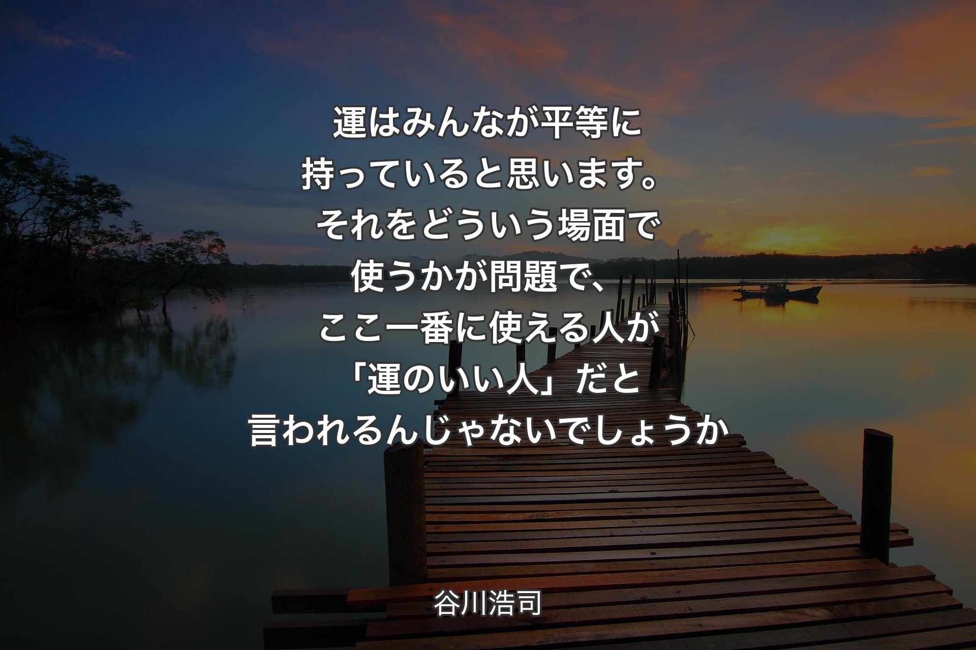 運はみんなが平等に持っていると思います。それをどういう場面で使うかが問題で、ここ一番に使える人が「運のいい人」だと言われるんじゃないでしょうか - 谷川浩司