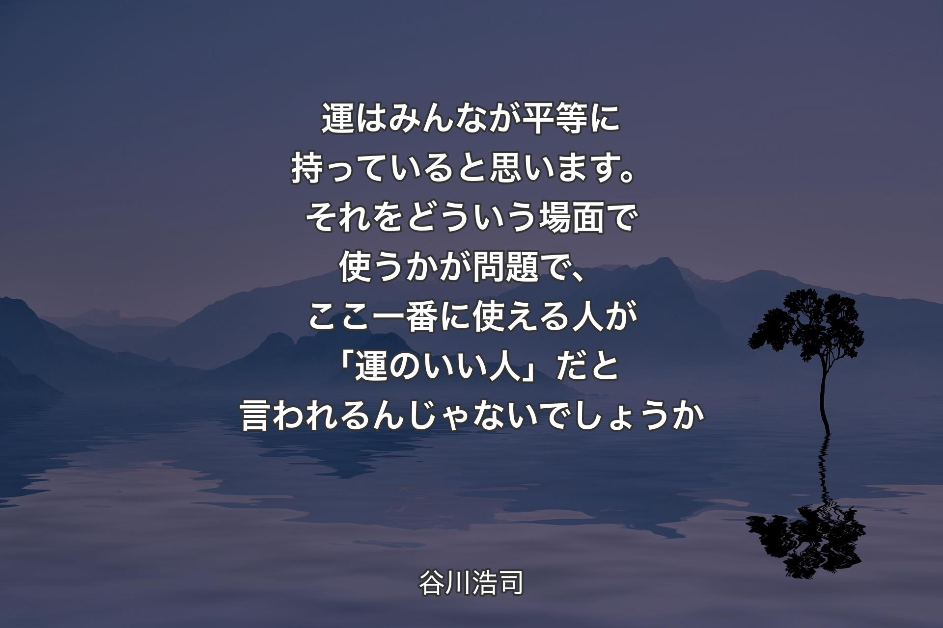 運はみんなが平等に持っていると思います。それをどういう場面で使うかが問題で、ここ一番に使える人が「運のいい人」だと言われるんじゃないでしょうか - 谷川浩司