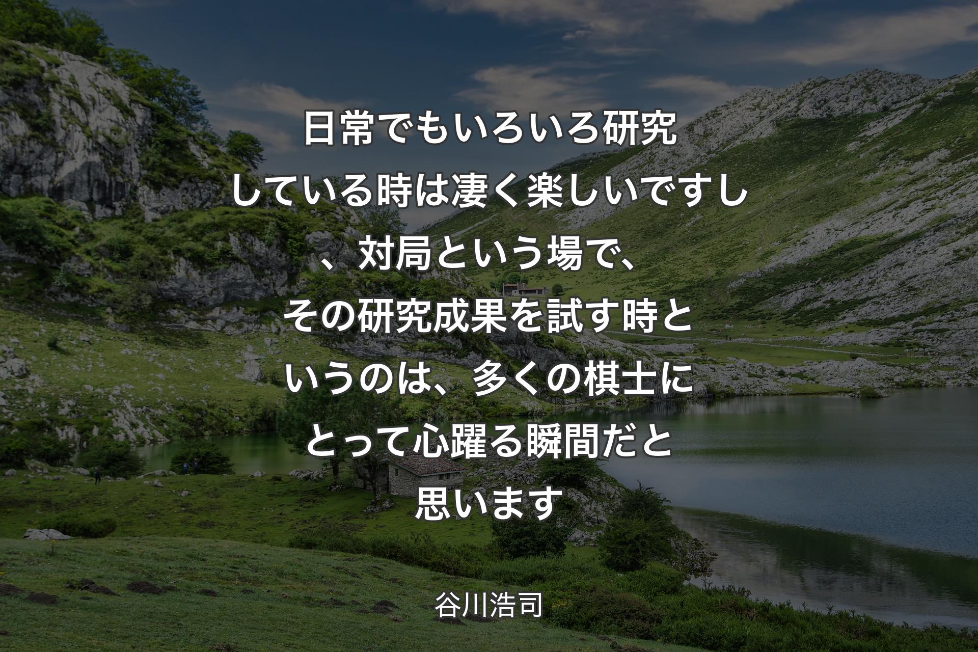 【背景1】日常でもいろいろ研究している時は凄く楽しいですし、対局という場で、その研究成果を試す時というのは、多くの棋士にとって心躍る瞬間だと思います - 谷川浩司