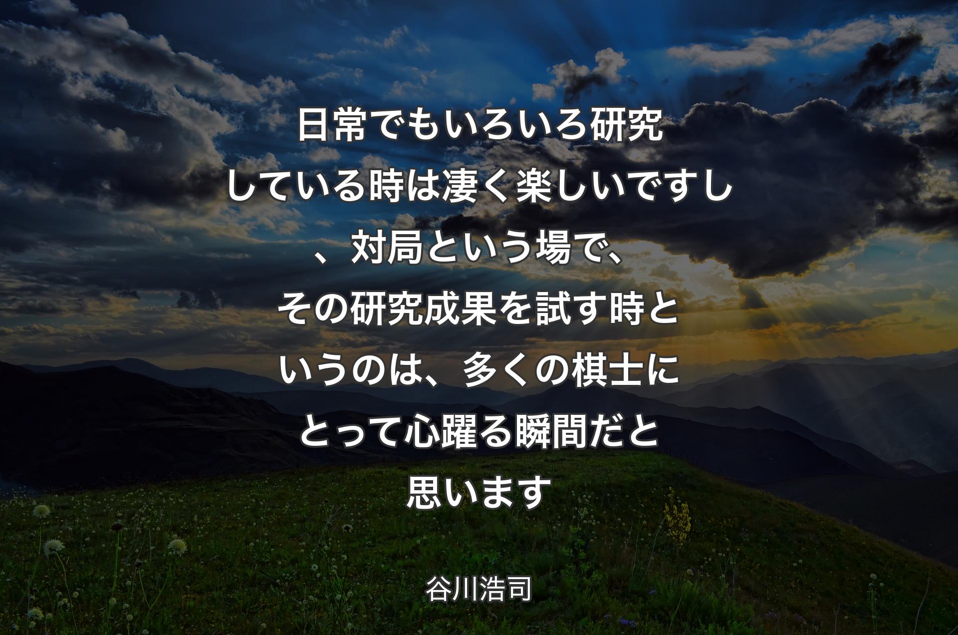 日常でもいろいろ研究している時は凄く楽しいですし、対局という場で、その研究成果を試す時というのは、多くの棋士にとって心躍る瞬間だと思います - 谷川浩司