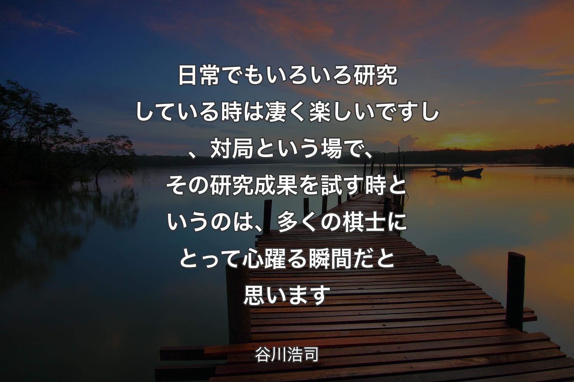 【背景3】日常でもいろいろ研究している時は凄く楽しいですし、対局という場で、その研究成果を試す時というのは、多くの棋士にとって心躍る瞬間だと思います - 谷川浩司