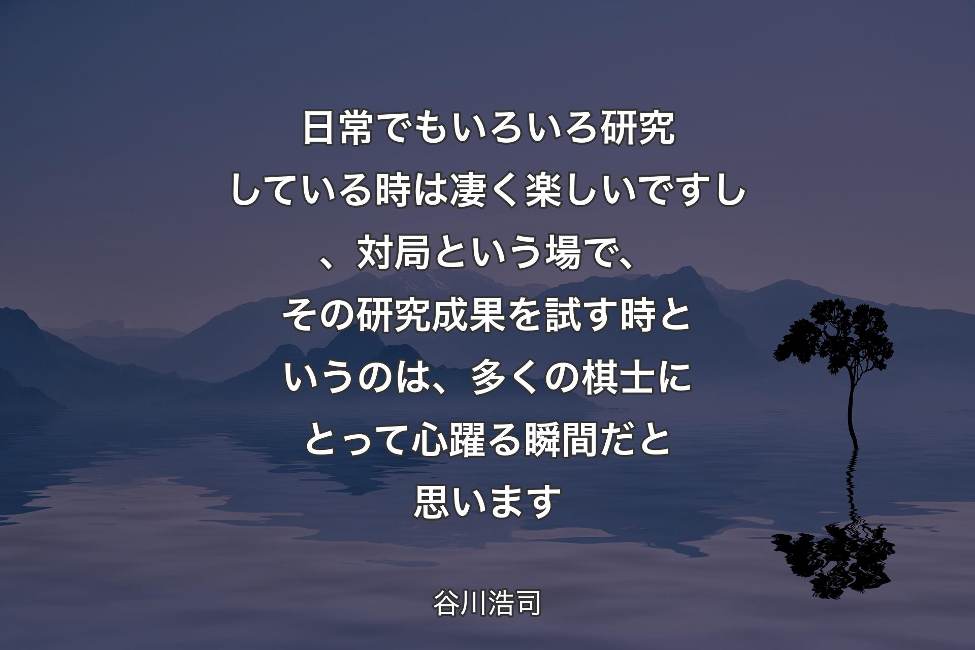 【背景4】日常でもいろいろ研究している時は凄く楽しいですし、対局という場で、その研究成果を試す時というのは、多くの棋士にとって心躍る瞬間だと思います - 谷川浩司