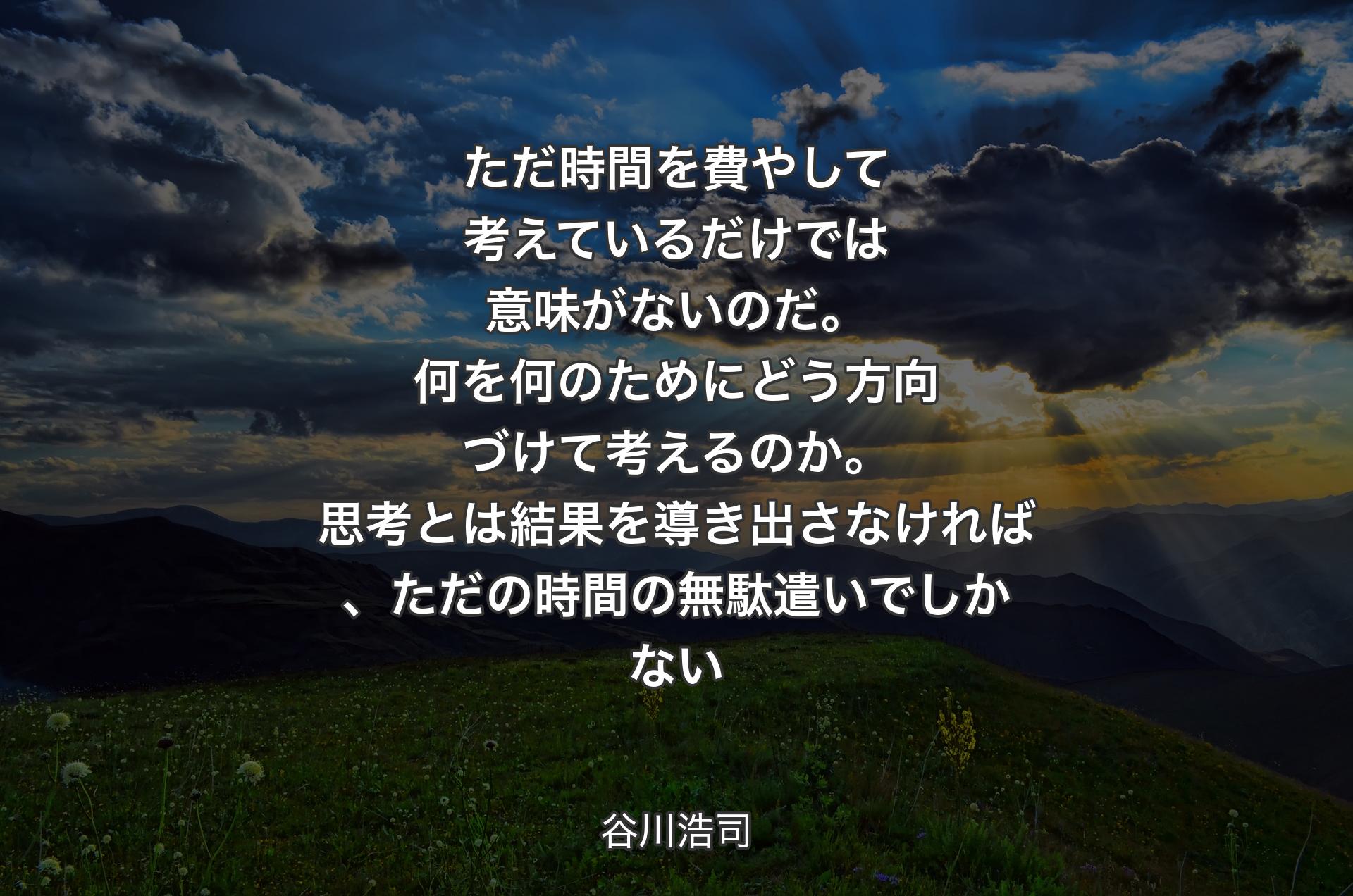 ただ時間を費やして考えているだけでは意味がないのだ。何を何のためにどう方向づけて考えるのか。思考とは結果を導き出さなければ、ただの時間の無駄遣いでしかない - 谷川浩司