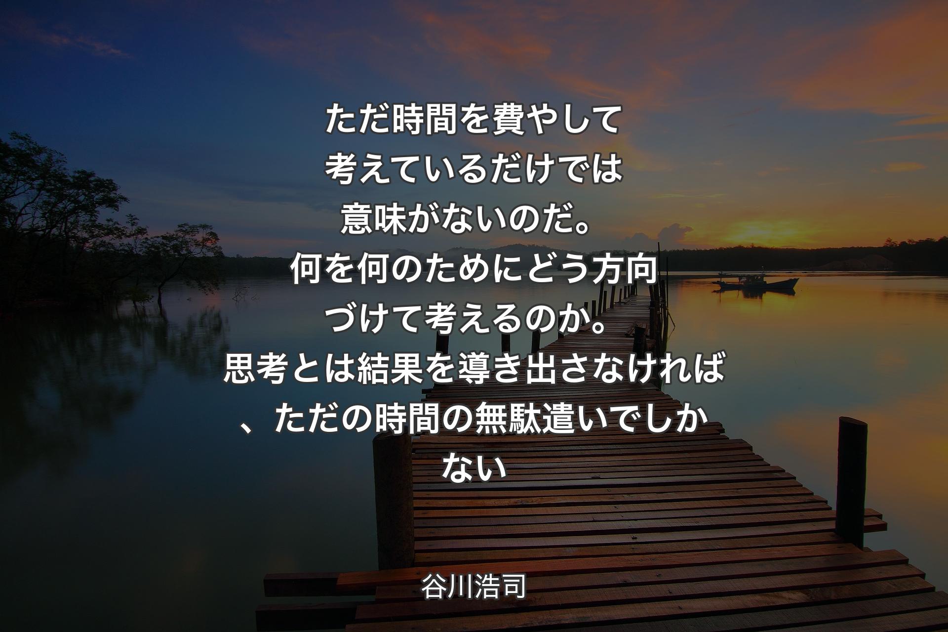 ただ時間を費やして考えているだけでは意味がないのだ。何を何のためにどう方向づけて考えるのか。思考とは結果を導き出さなければ、ただの時間の無駄遣いでしかない - 谷川浩司