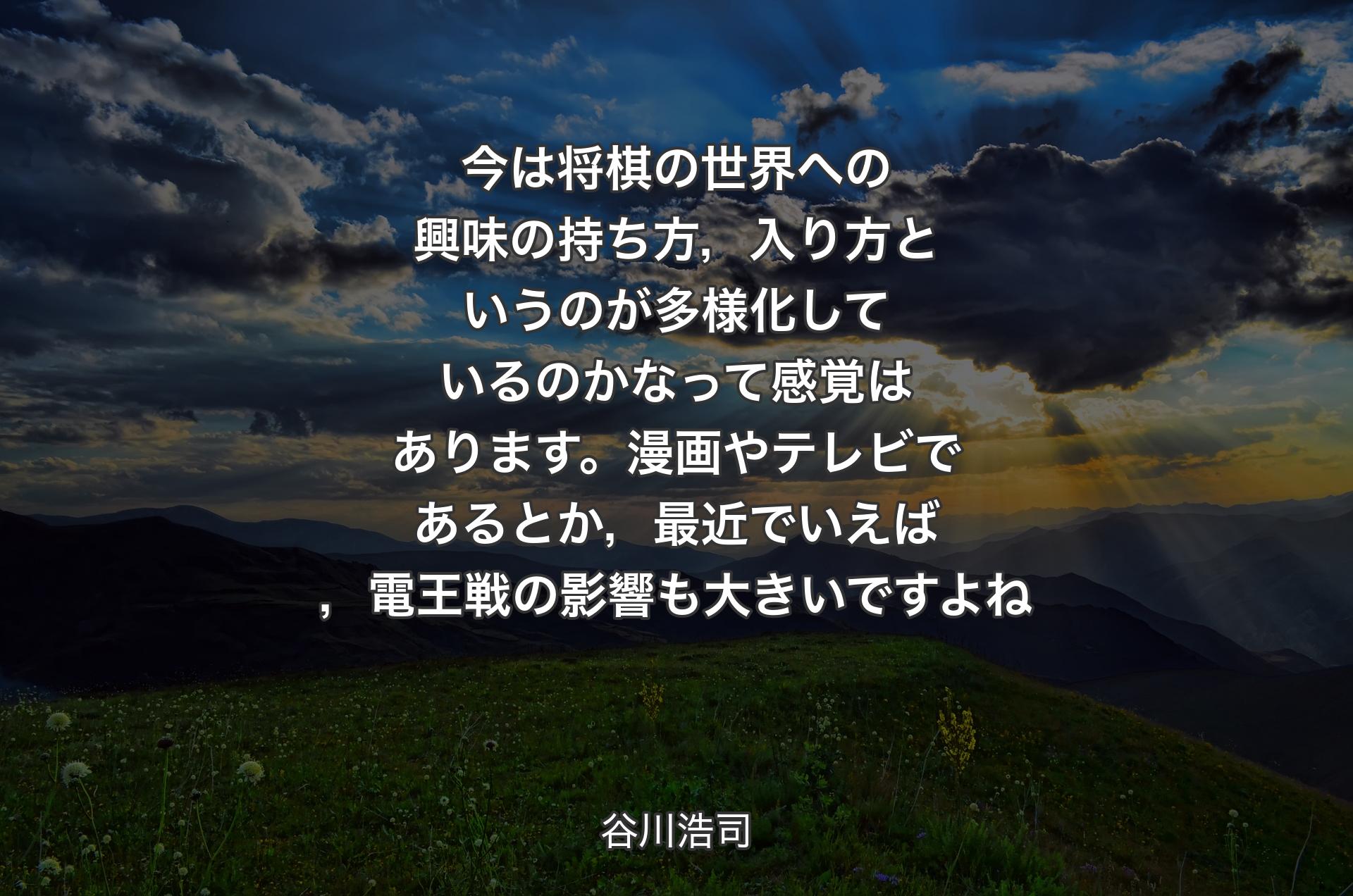 今は将棋の世界への興味の持ち方，入り方というのが多様化しているのかなって感覚はあります。漫画やテレビであるとか，最近でいえば，電王戦の影響も大きいですよね - 谷川浩司