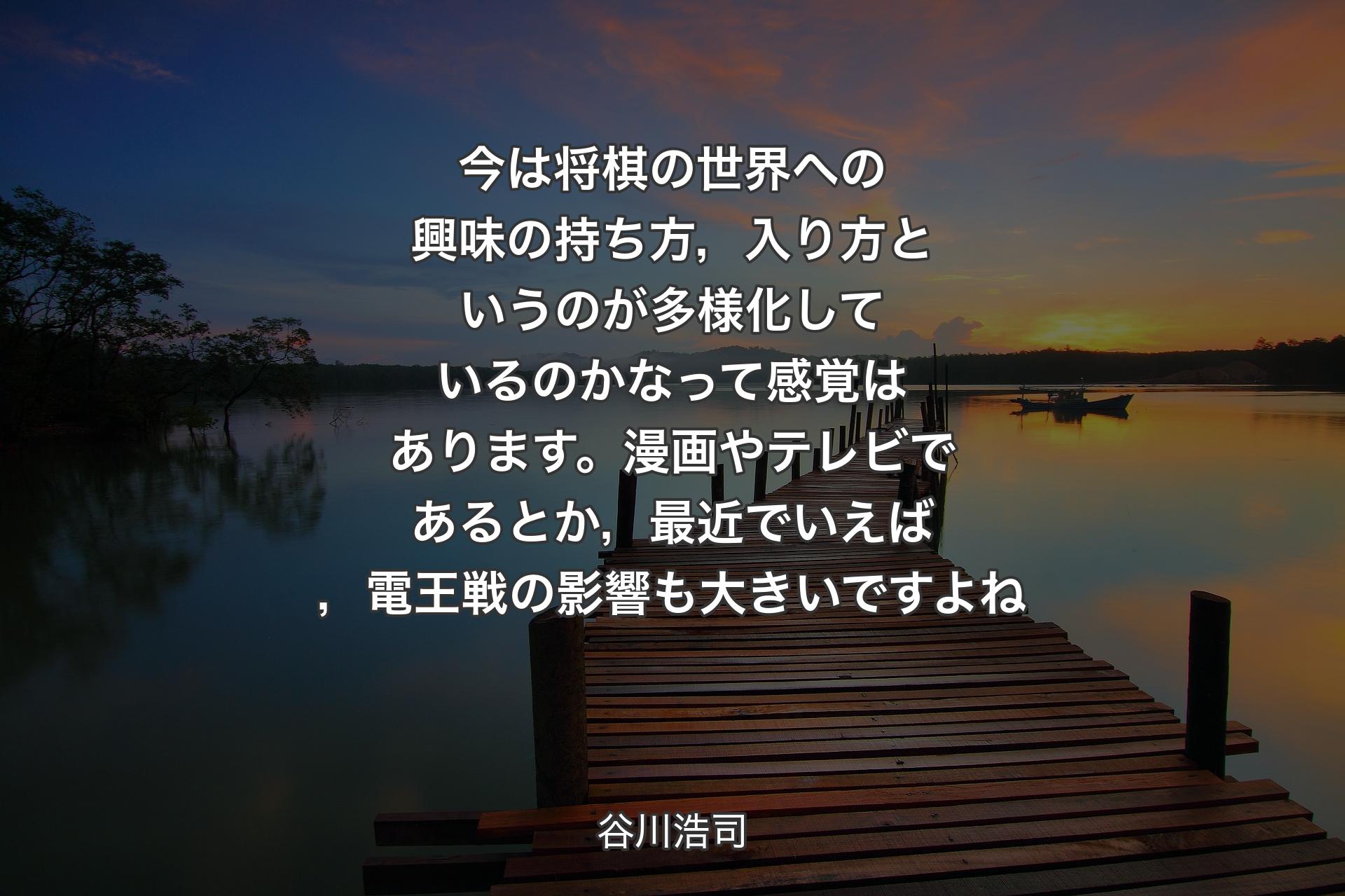 今は将棋の世界への興味の持ち方，入り方というのが多様化しているのかなって感覚はあります。漫画やテレビであるとか，最近でいえば，電王戦の影響も大きいですよね - 谷川浩司