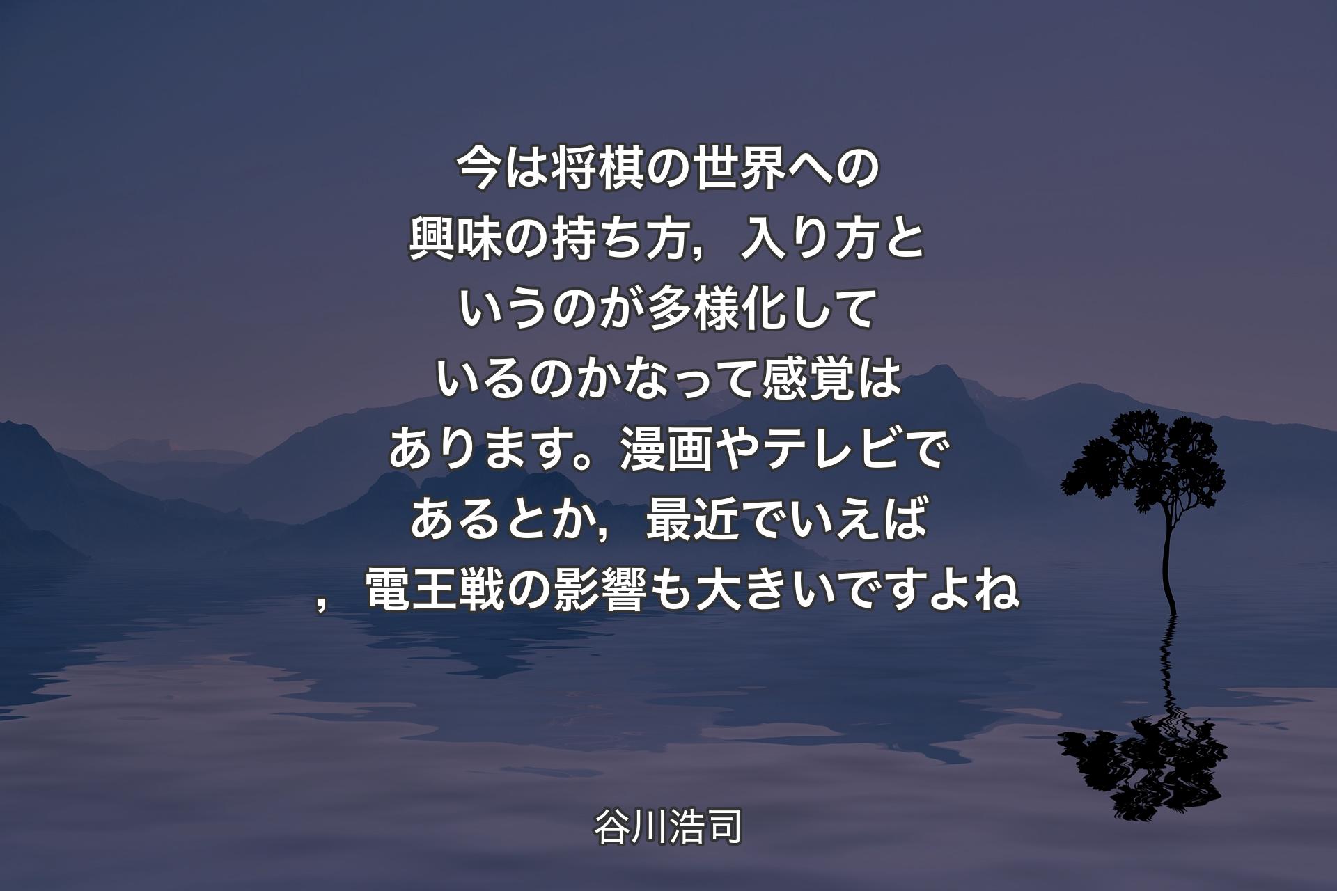 【背景4】今は将棋の世界への興味の持ち方，入り方というのが多様化しているのかなって感覚はあります。漫画やテレビであるとか，最近でいえば，電王戦の影響も大きいですよね - 谷川浩司