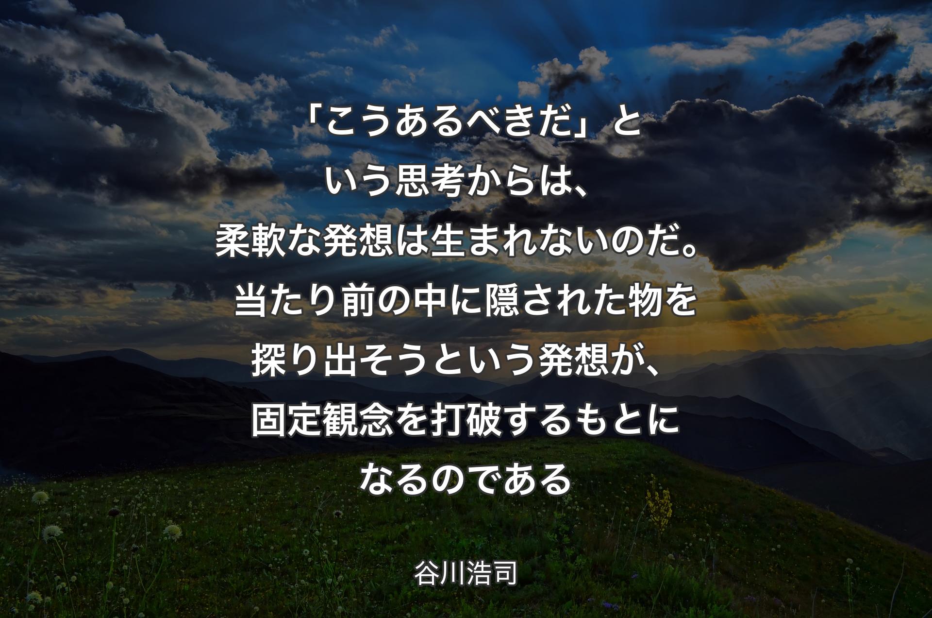 「こうあるべきだ」という思考からは、柔軟な発想は生まれないのだ。当たり前の中に隠された物を探り出そうという発想が、固定観念を打破するもとになるのである - 谷川浩司