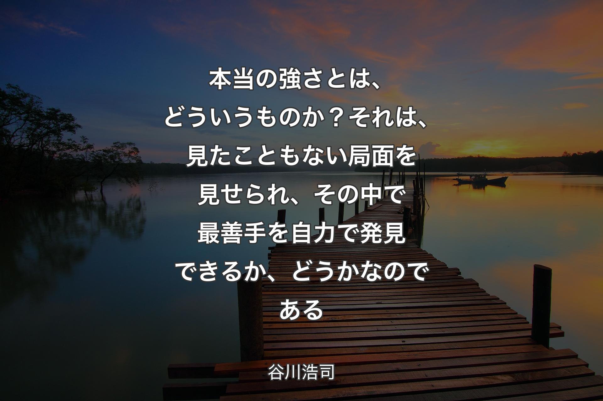 本当の強さとは、どういうものか？ それは、見たこともない局面を見せられ、その中で最善手を自力で発見できるか、どうかなのである - 谷川浩司