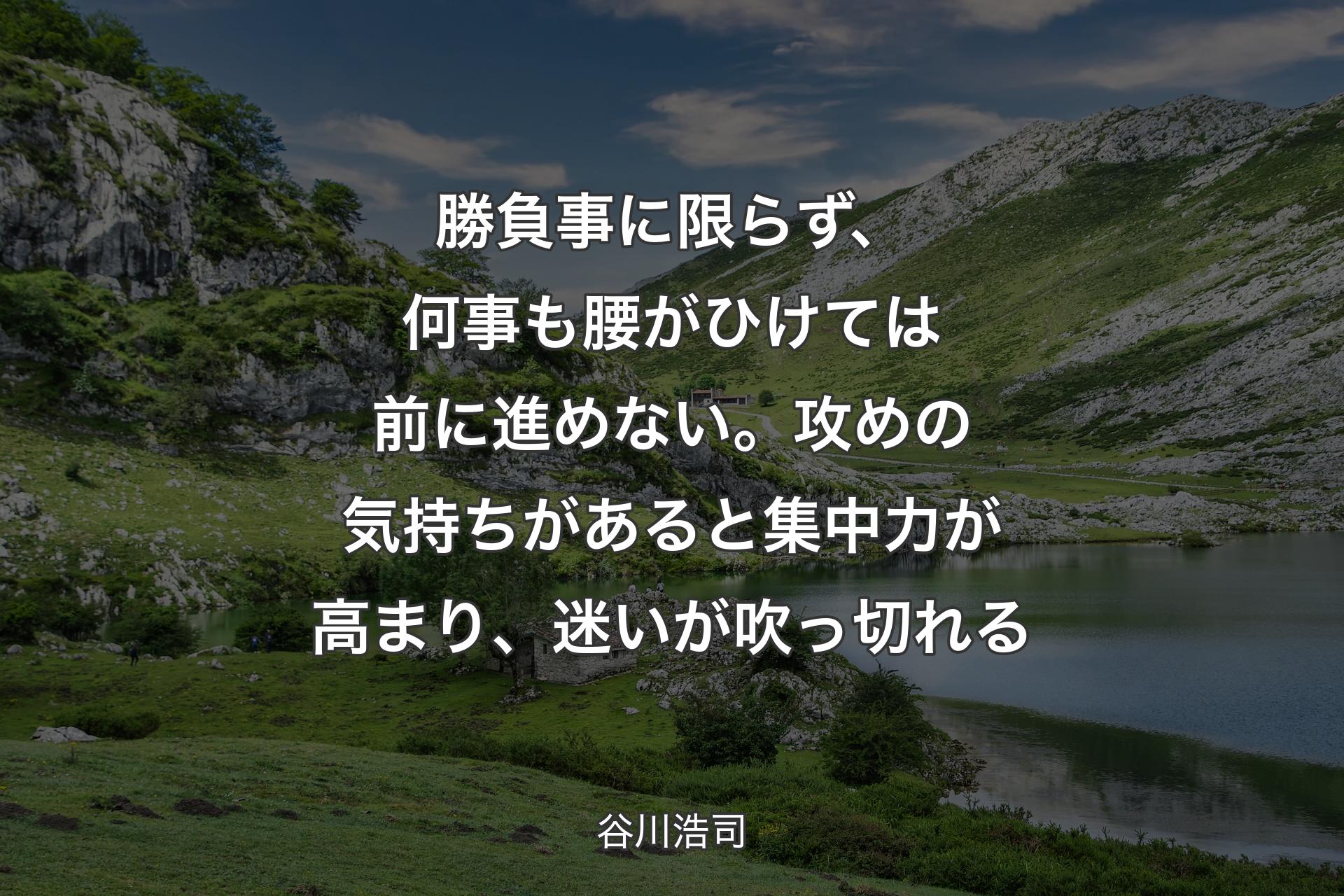 【背景1】勝負事に限らず、何事も腰がひけては前に進めない。攻めの気持ちがあると集中力が高まり、迷いが吹っ切れる - 谷川浩司