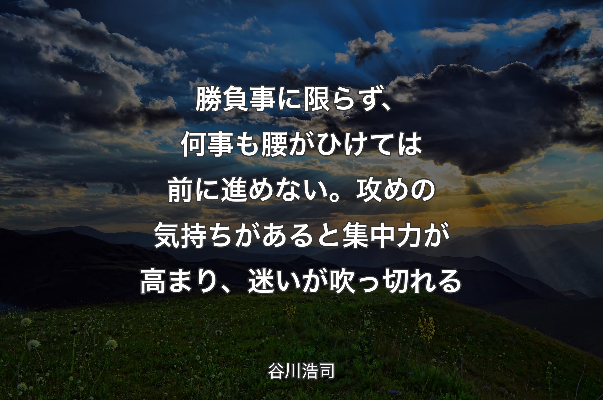 勝負事に限らず、何事も腰がひけては前に進めない。攻めの気持ちがあると集中力が高まり、迷いが吹っ切れる - 谷川浩司