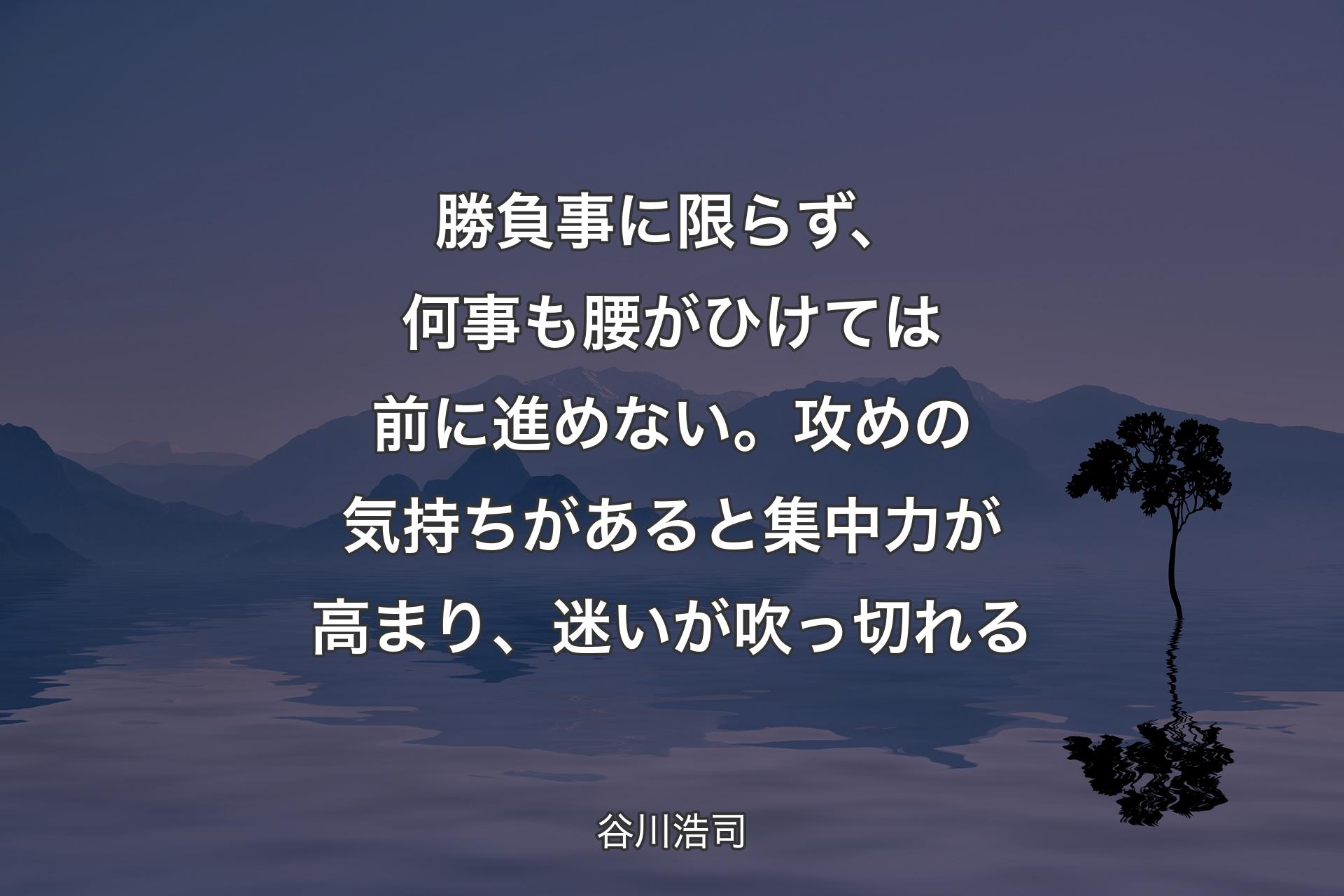 【背景4】勝負事に限らず、何事も腰がひけては前に進めない。攻めの気持ちがあると集中力が高まり、迷いが吹っ切れる - 谷川浩司