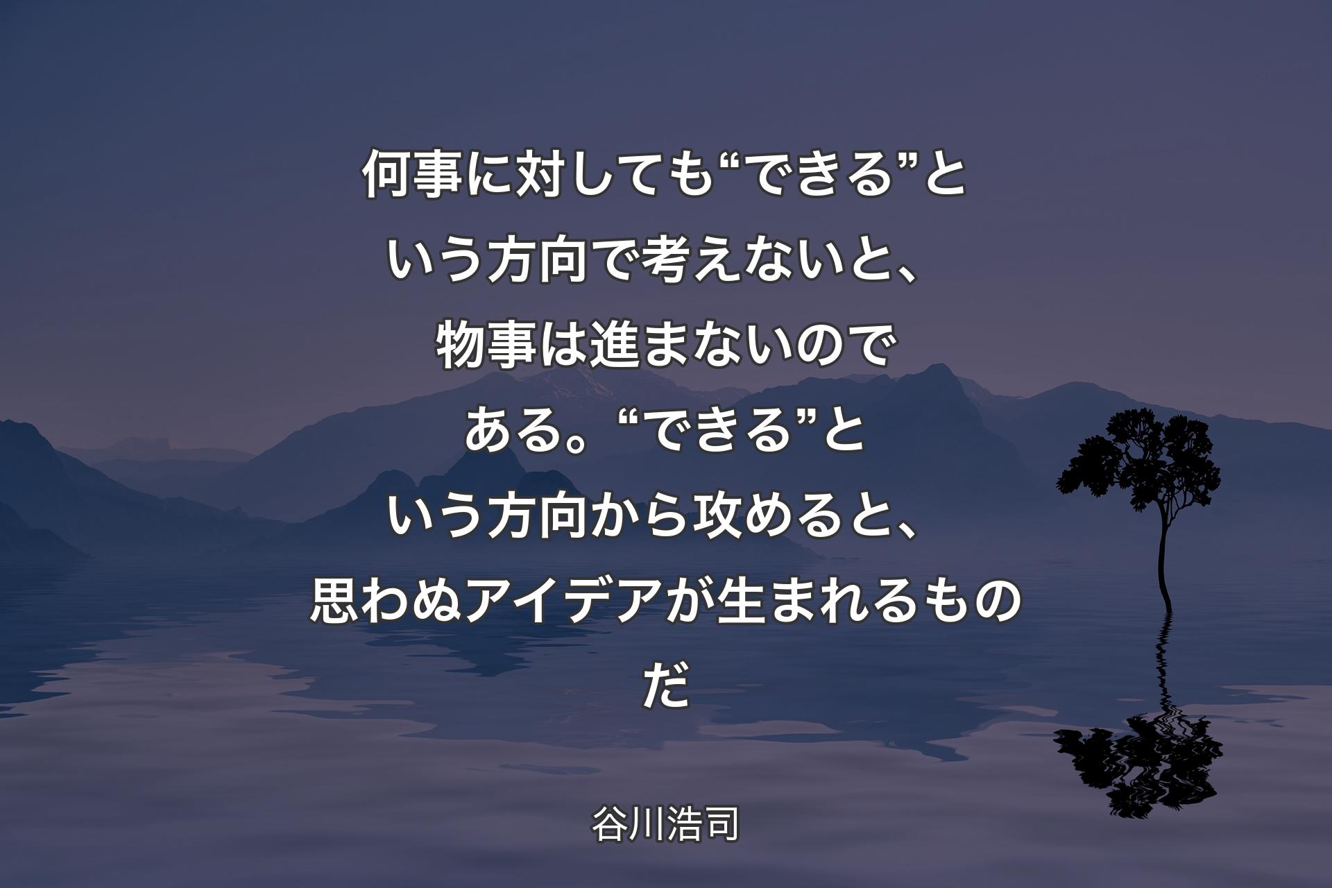 何事に対しても “できる” という方向で考えないと、物事は進まないのである。“できる” という方向から攻めると、思わぬアイデアが生まれるものだ - 谷川浩司