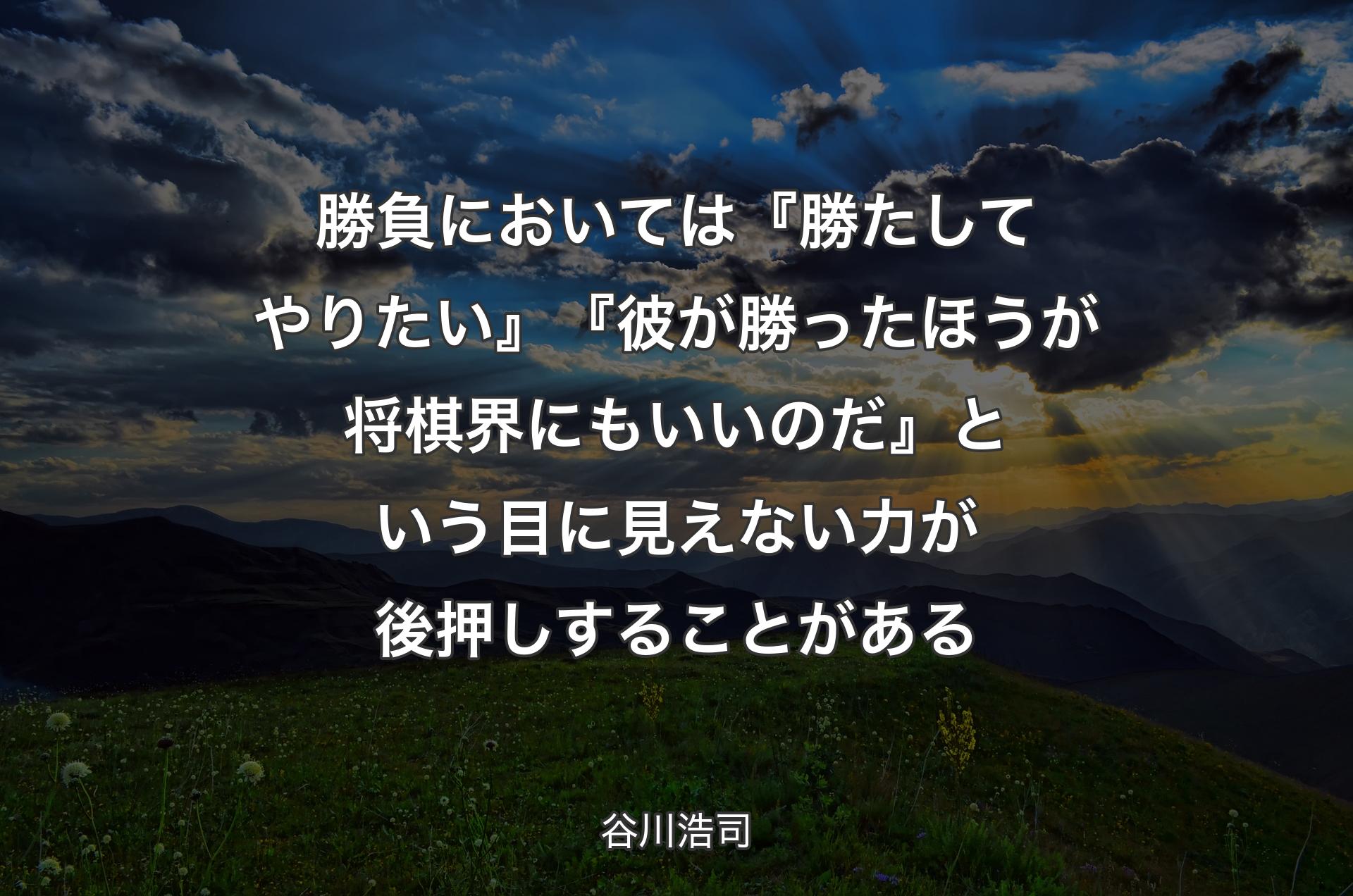 勝負においては『勝たしてやりたい』『彼が勝ったほうが将棋界にもいいのだ』という目に見えない力が後押しすることがある - 谷川浩司