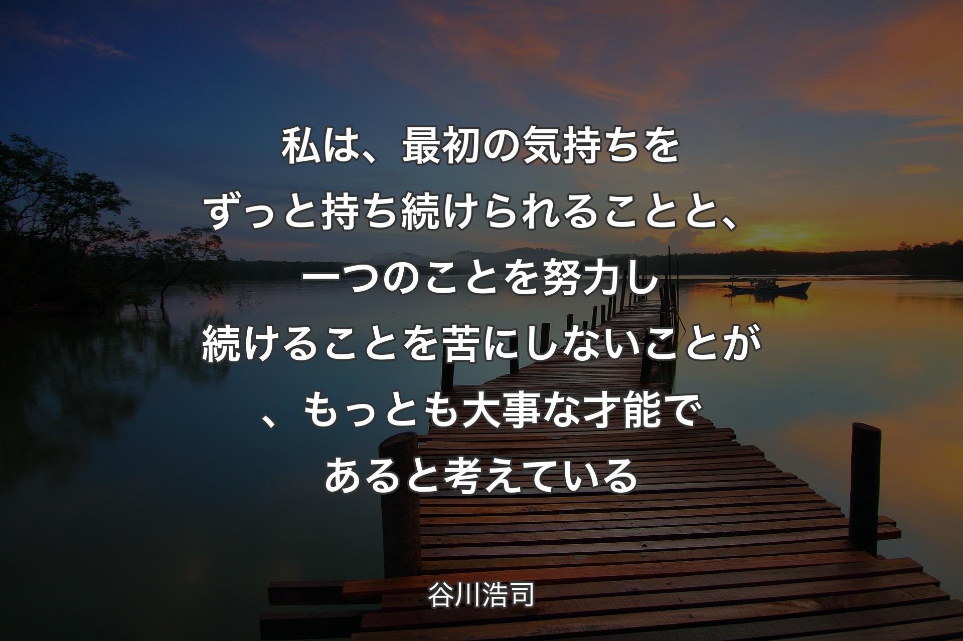 私は、最初の気持ちをずっと持ち続けられることと、一つのことを努力し続けることを苦にしないことが、もっとも大事な才能であると考えている - 谷川浩司