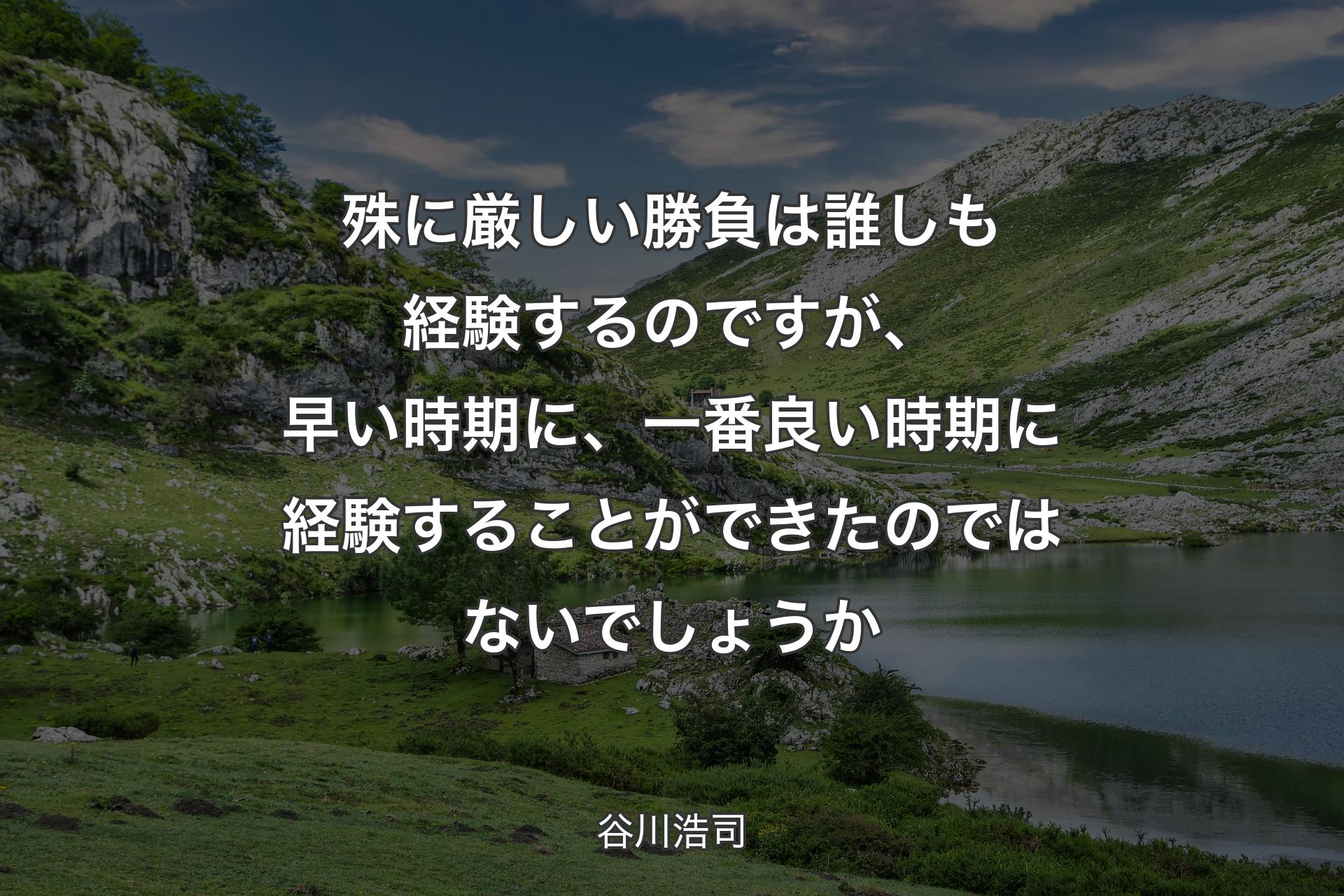 殊に厳しい勝負は誰しも経験するのですが、早い時期に、一番良い時期に経験することができたのではないでしょうか - 谷川浩司