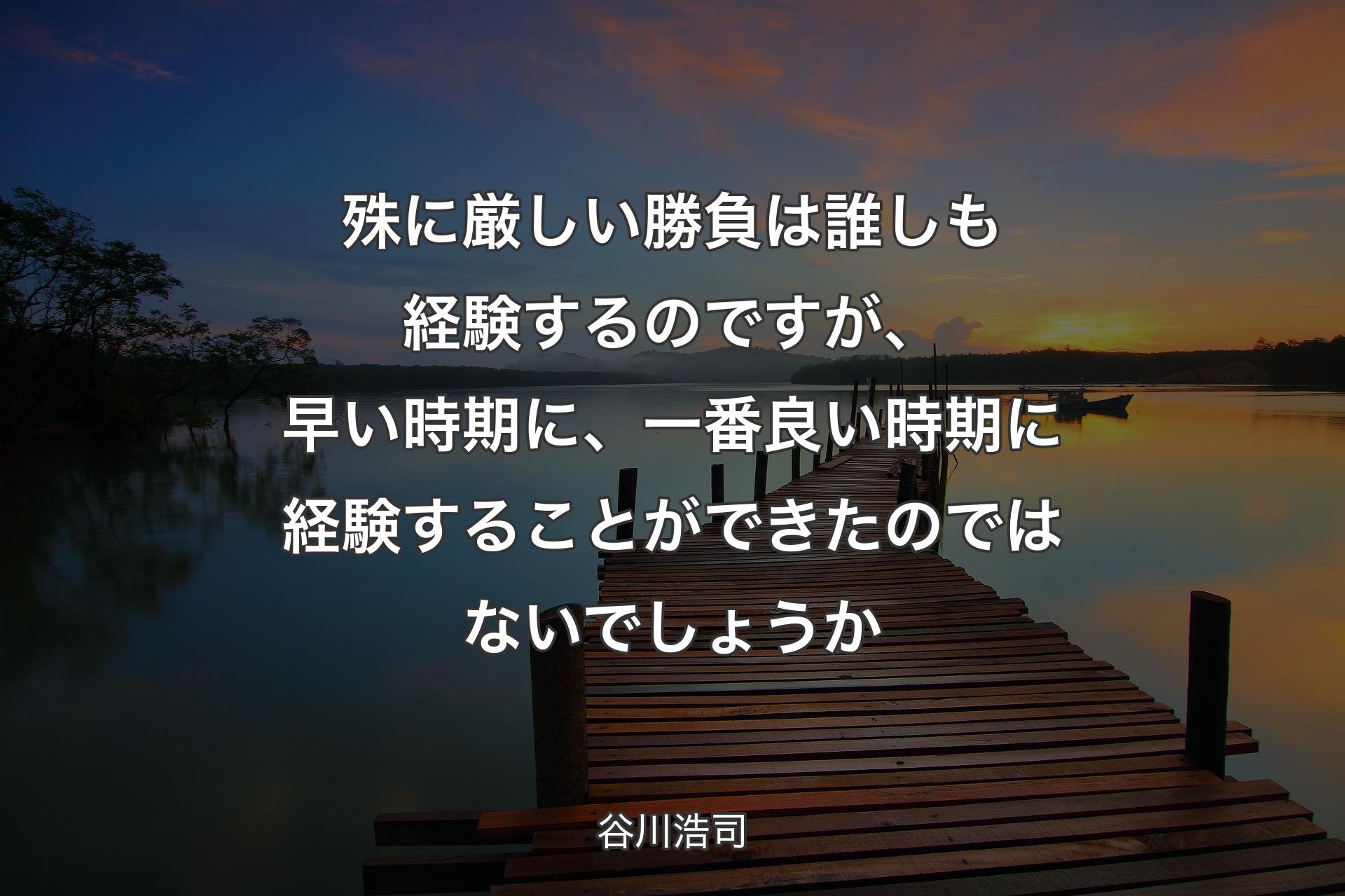 殊に厳しい勝負は誰しも経験するのですが、早い時期に、一番良い時期に経験することができたのではないでしょうか - 谷川浩司