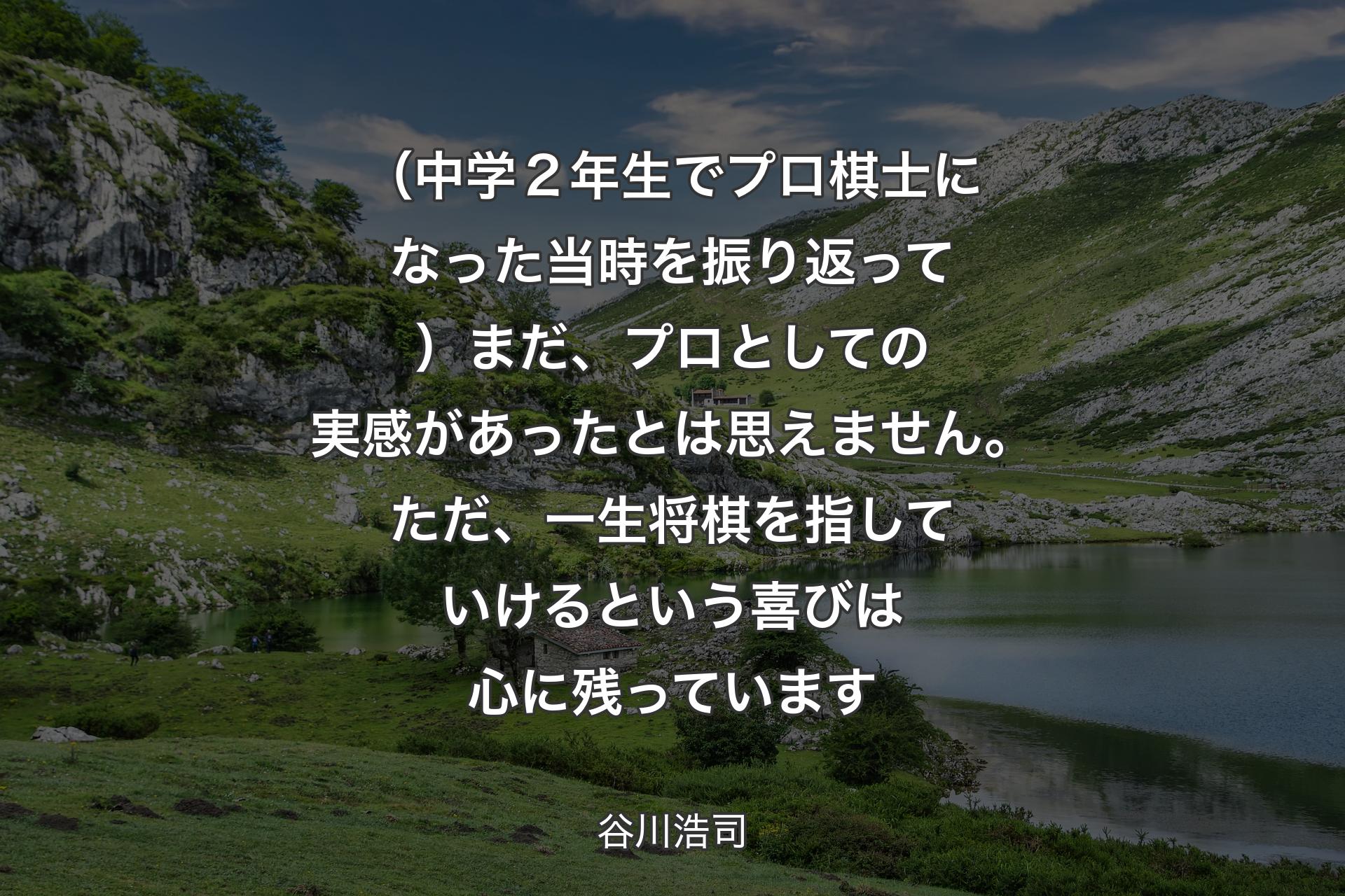 【背景1】（中学２年生でプロ棋士になった当時を振り返って）まだ、プロとしての実感があったとは思えません。ただ、一生将棋を指していけるという喜びは心に残っています - 谷川浩司