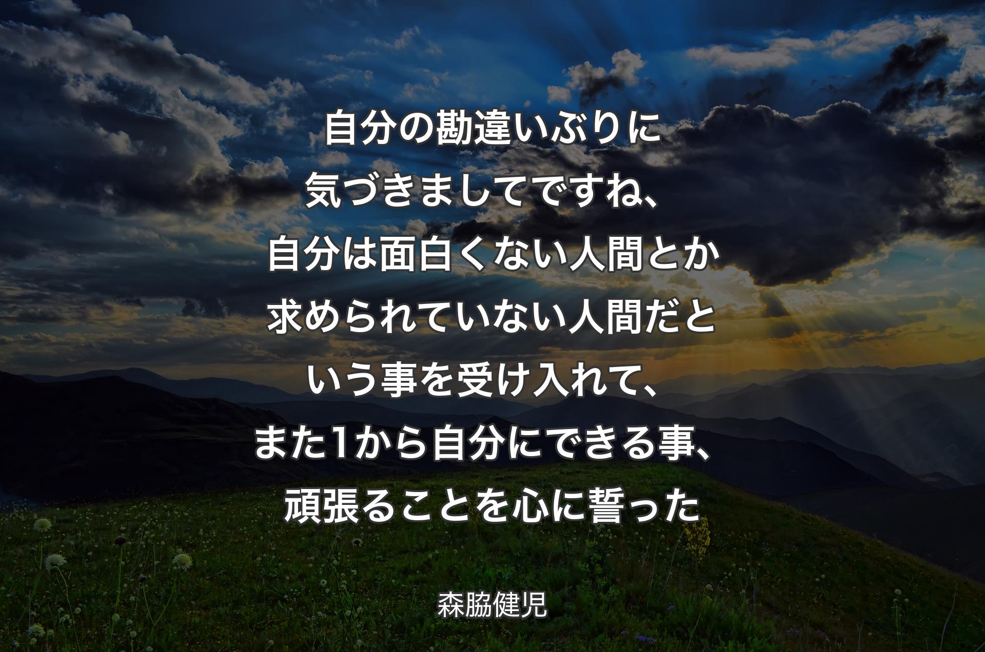 自分の勘違いぶりに気づきましてですね、自分は面白くない人間とか求められていない人間だという事を受け入れて、また1から自分にできる事、頑張ることを心に誓った - 森脇健児