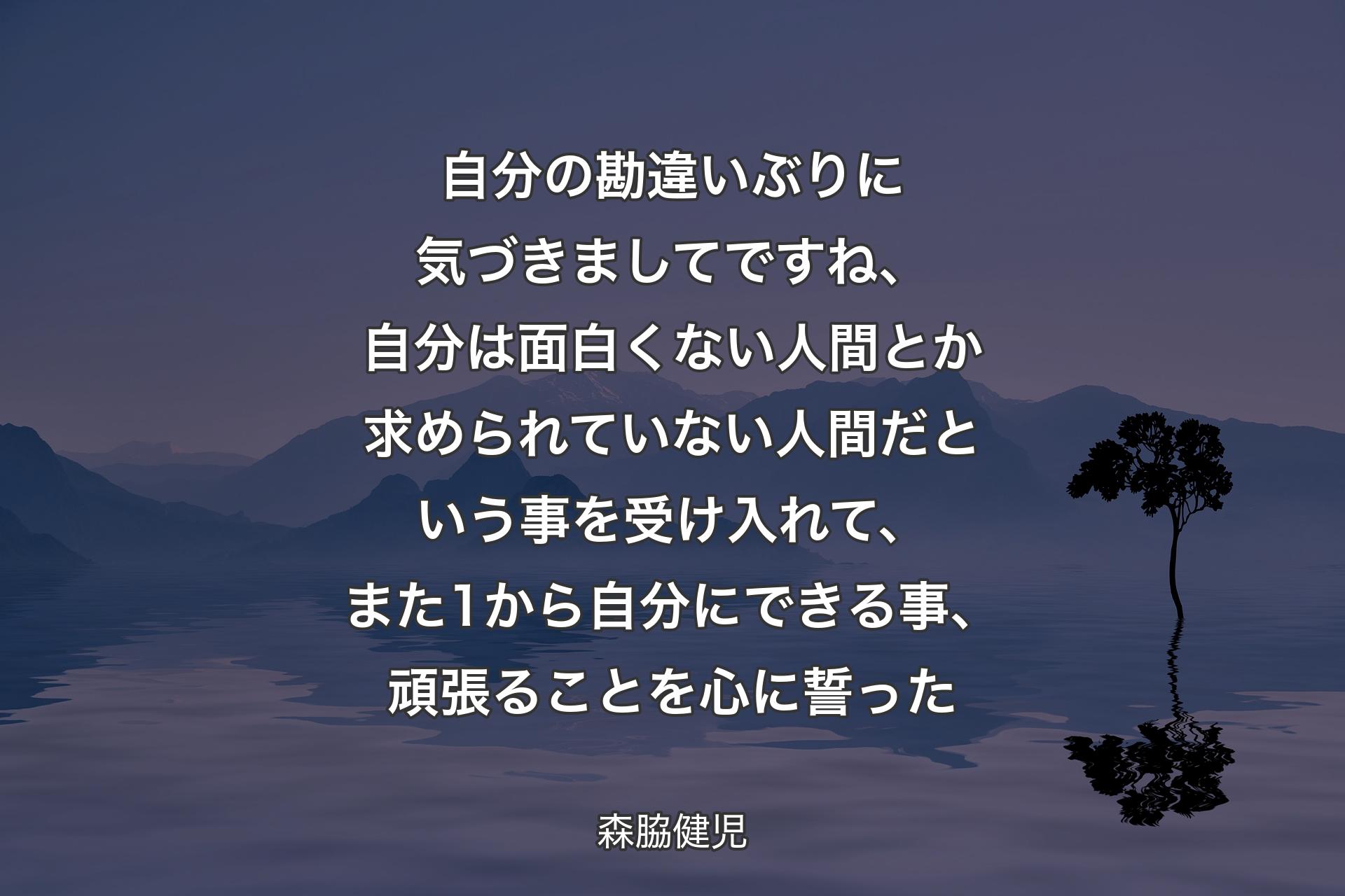 自分の勘違いぶりに気づきましてですね、自分は面白くない人間とか求められていない人間だという事を受け入れて、また1から自分にできる事、頑張ることを心に誓った - 森脇健児