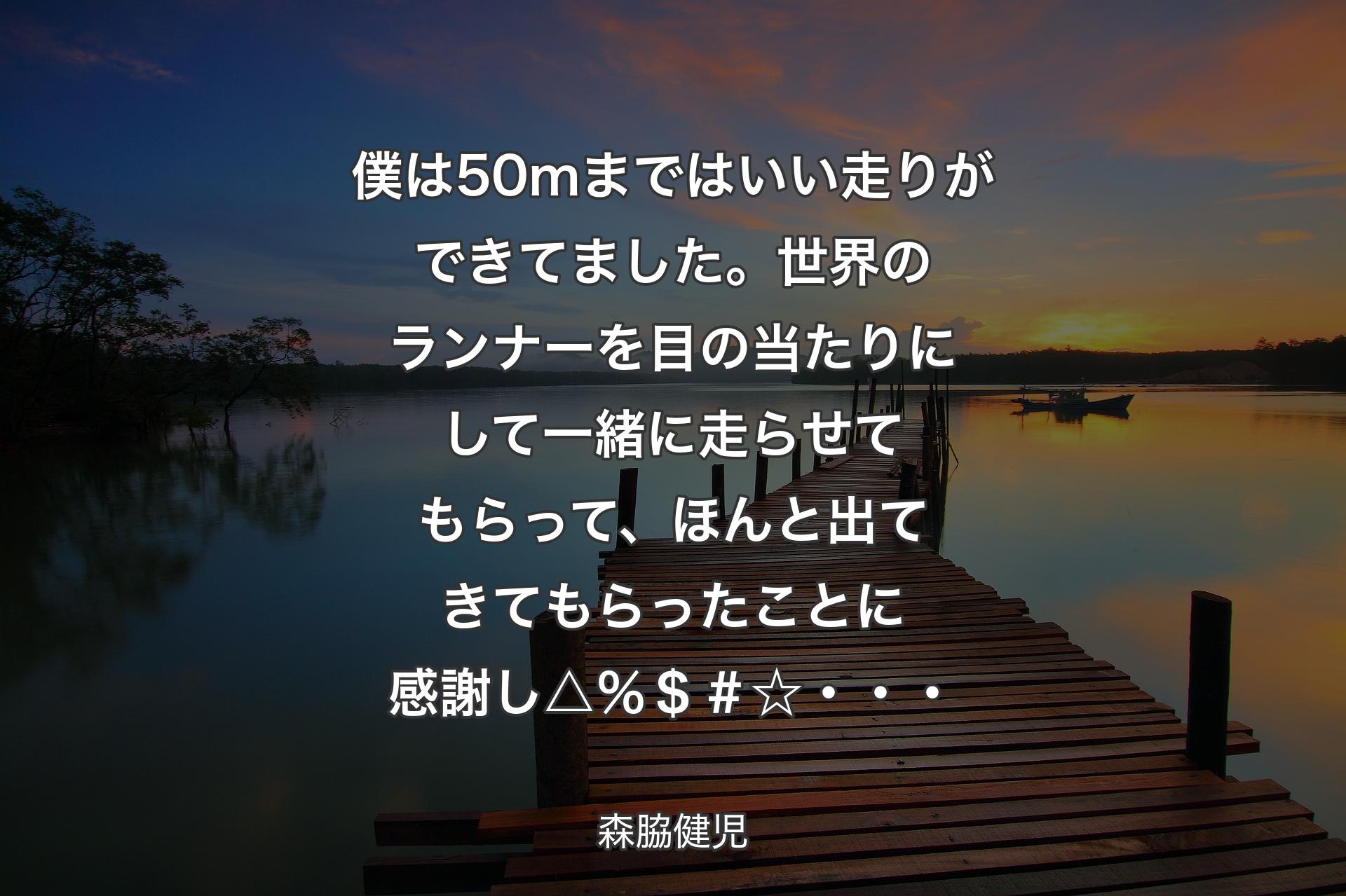 【背景3】僕は50ｍまではいい走りができてました。世界のランナーを目の当たりにして一緒に走らせてもらって、ほんと出てきてもらったことに感謝し△％＄＃☆・・・ - 森脇健児