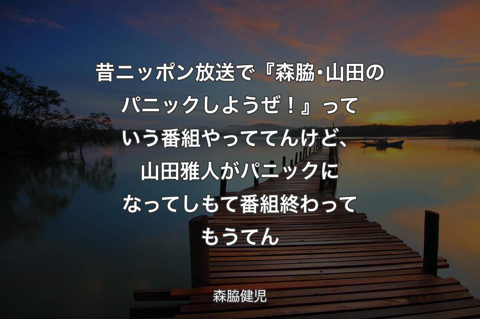 【背景3】昔ニッポン放送で『森脇･山田のパニックしようぜ！』っていう番組やっててんけど、山田雅人がパニックになってしもて番組終わってもうてん - 森脇健児