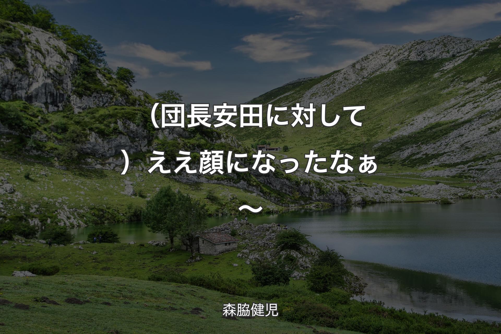 （団長安田に対して）ええ顔になったなぁ～ - 森脇健児