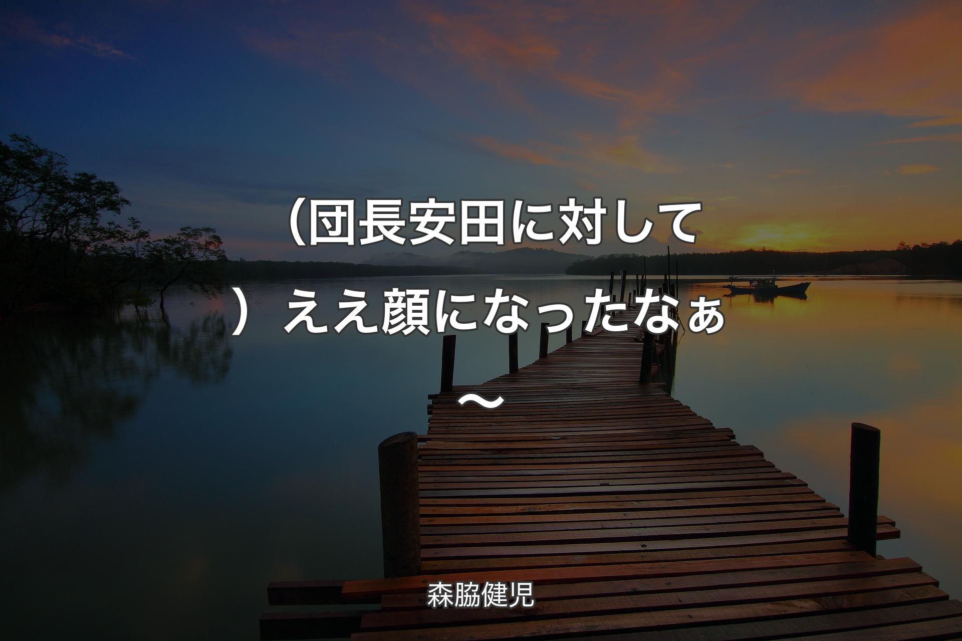 （団長安田に対して）ええ顔になったなぁ～ - 森脇健児