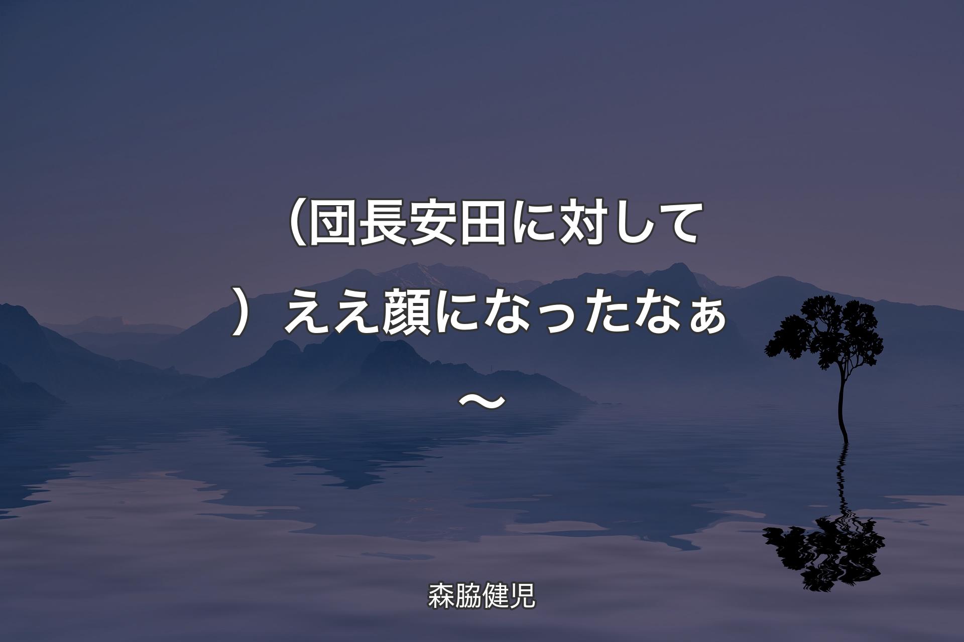 【背景4】（団長安田に対して）ええ顔になったなぁ～ - 森脇健児