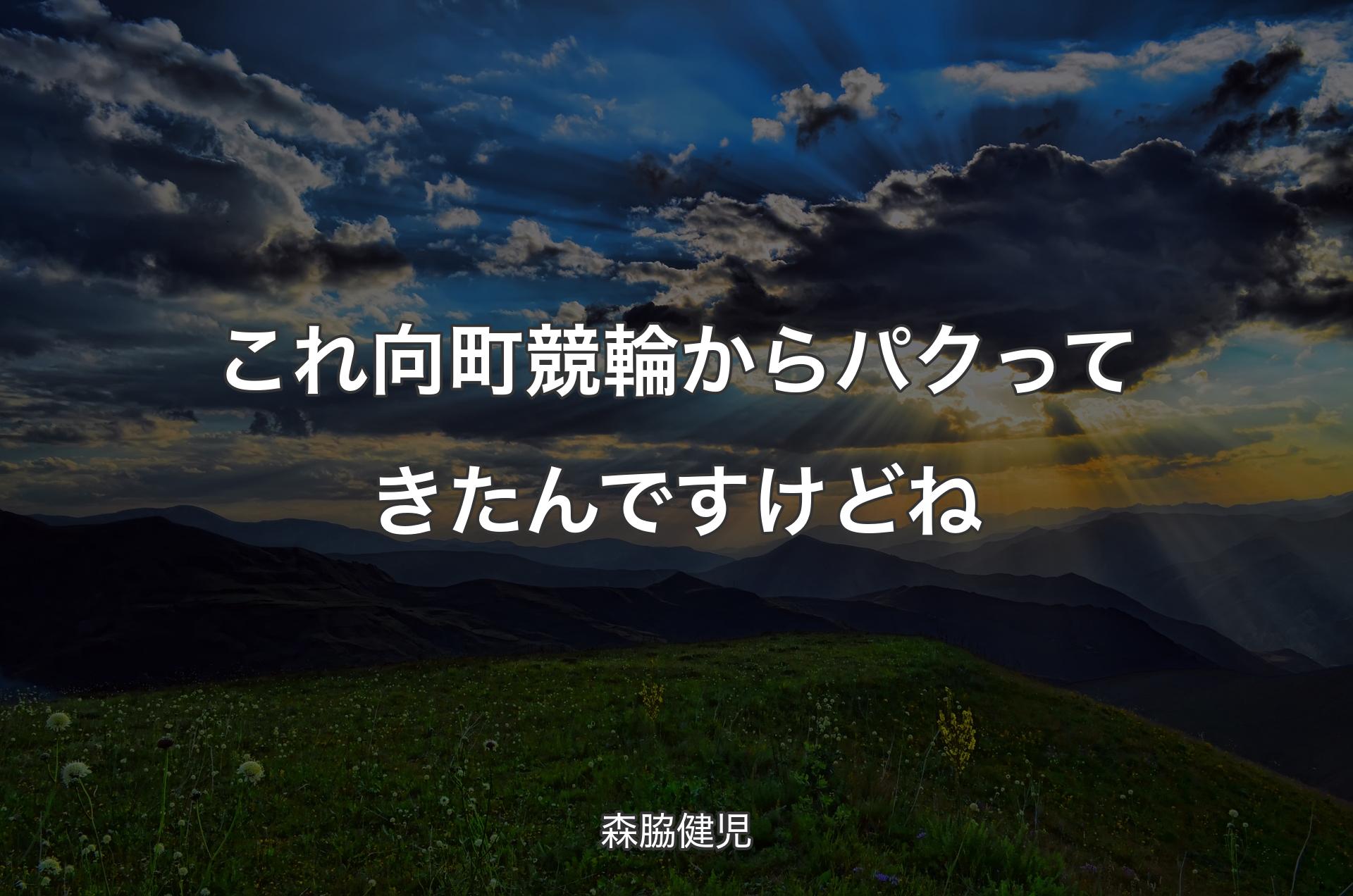 これ向町競輪からパクってきたんですけどね - 森脇健児