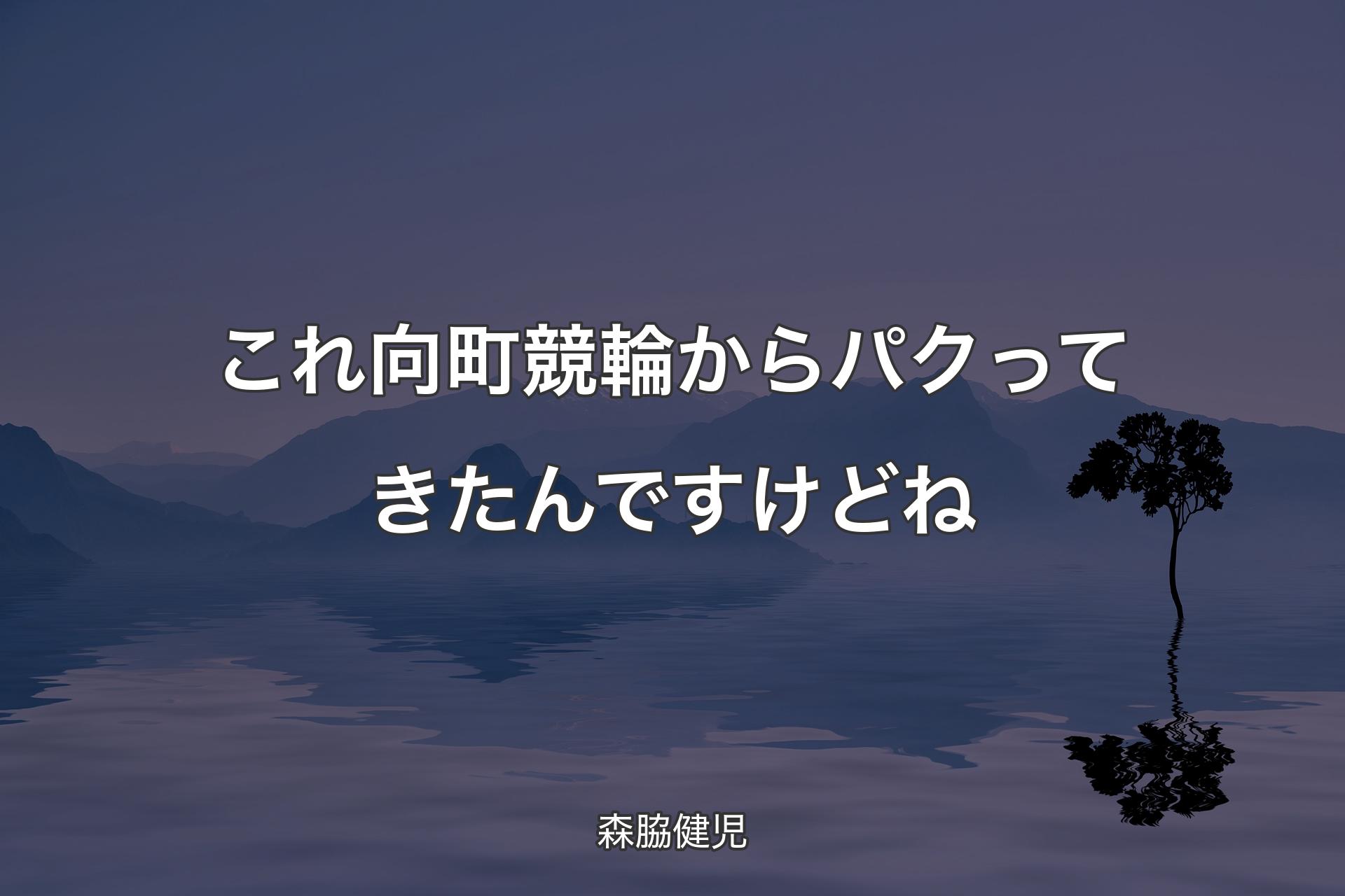 これ向町競輪からパクってきたんですけどね - 森脇健児