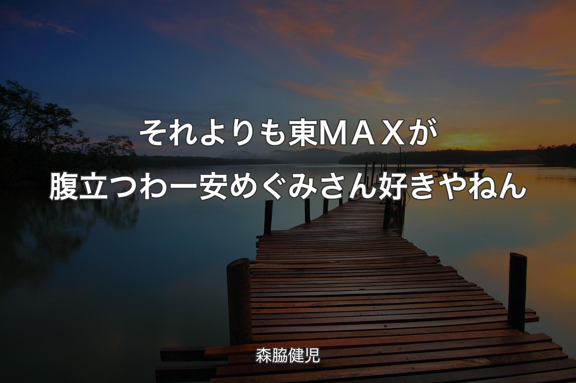 【背景3】それよりも東ＭＡＸが腹立つわー 安めぐみさん好きやねん - 森脇健児