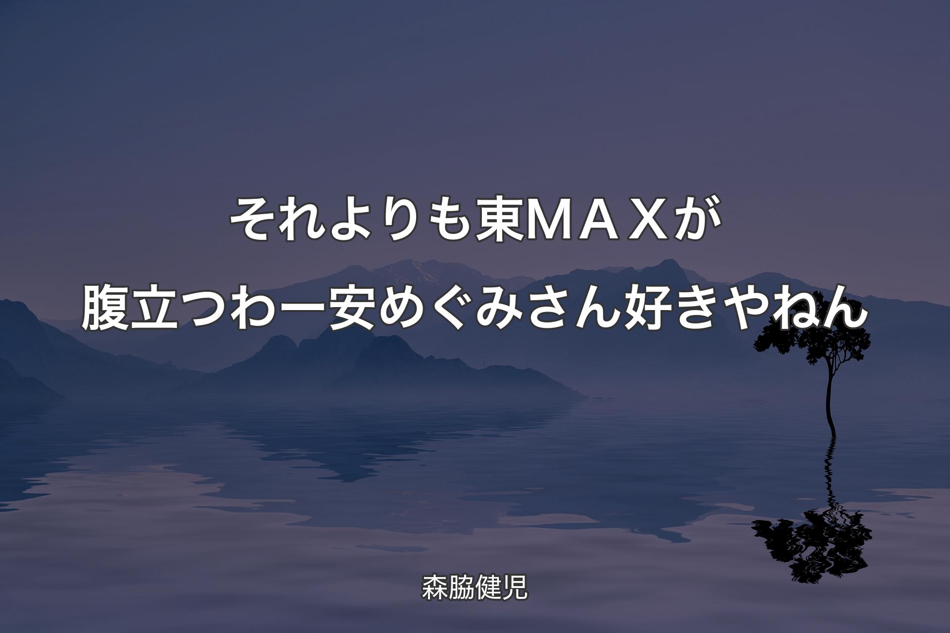 【背景4】それよりも東ＭＡＸが腹立つわー 安めぐみさん好きやねん - 森脇健児